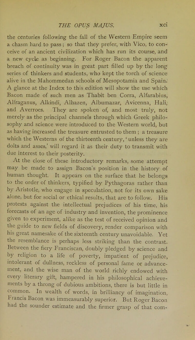 the centuries following the fall of the Western Empire seem a chasm hard to pass; so that they prefer, with Vico, to con- ceive of an ancient civilization which has run its course, and a new cycle as beginning. For Roger Bacon the apparent breach of continuity was in great part filled up by the long series of thinkers and students, who kept the torch of science alive in the Mahommedan schools of Mesopotamia and Spain. A glance at the Index to this edition will show the use which Bacon made of such men as Thabit ben Corra, Alfarabius, Alfraganus, Alkindi, Alhazen, Albumazar, Avicenna, Hali, and Averroes. They are spoken of, and most truly, not merely as the principal channels through which Greek philo- sophy and science were introduced to the Western world, but as having increased the treasure entrusted to them ; a treasure which the Westerns of the thirteenth century, ‘ unless they are dolts and asses,’ will regard it as their duty to transmit with due interest to their posterity. At the close of these introductory remarks, some attempt may be made to assign Bacon's position in the history of human thought. It appears on the surface that he belongs to the order of thinkers, typified by Pythagoras rather than by Aristotle, who engage in speculation, not for its own sake alone, but for social or ethical results, that are to follow. His protests against the intellectual prejudices of his time, his forecasts of an age of industry and invention, the prominence given to experiment, alike as the test of received opinion and the guide to new fields of discovery, render comparison with his great namesake of the sixteenth century unavoidable. Yet the resemblance is perhaps less striking than the contrast. Between the fiery Franciscan, doubly pledged by science and by religion to a life of poverty, impatient of prejudice, intolerant of dullness, reckless of personal fame or advance- ment, and the wise man of the world richly endowed with eveiy literary gift, hampered in his philosophical achieve- ments by a throng of dubious ambitions, there is but little in common. In wealth of words, in brilliancy of imagination, brands Bacon was immeasurably superior. But Roger Bacon had the sounder estimate and the firmer grasp of that com-
