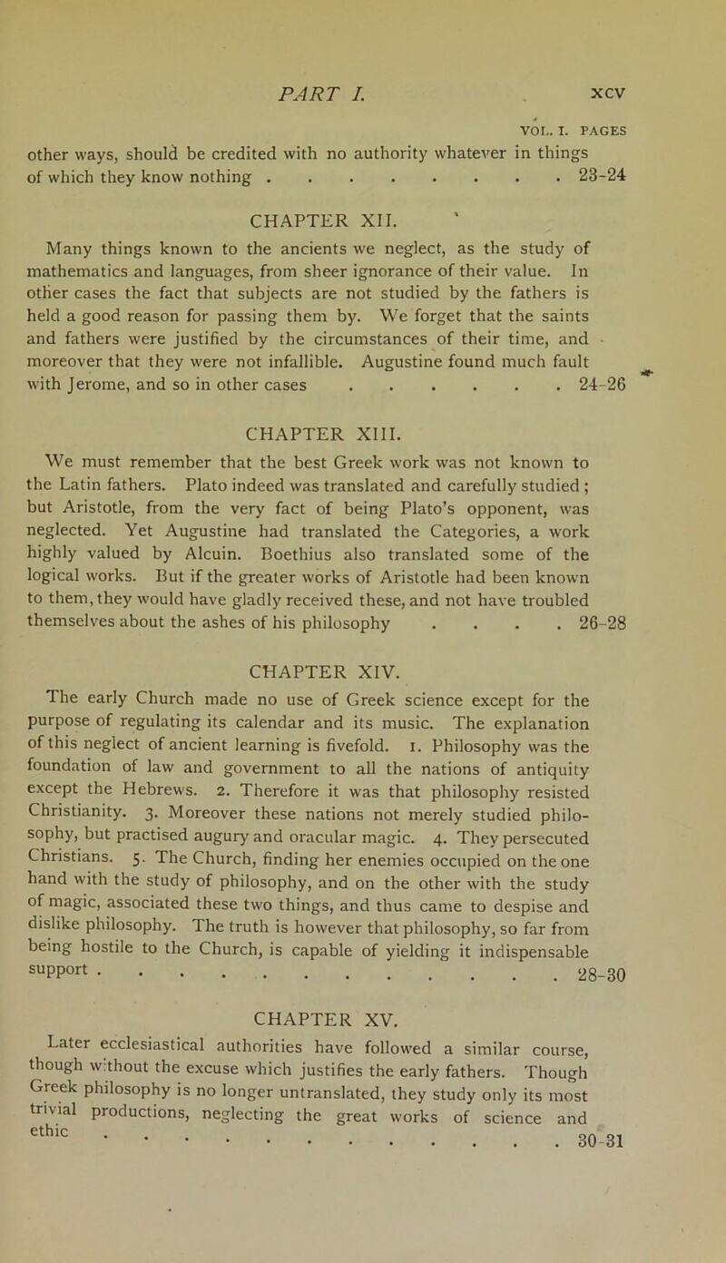 VOI.. I. PAGES other ways, should be credited with no authority whatever in things of which they know nothing 23-24 CHAPTER XII. Many things known to the ancients we neglect, as the study of mathematics and languages, from sheer ignorance of their value. In other cases the fact that subjects are not studied by the fathers is held a good reason for passing them by. We forget that the saints and fathers were justified by the circumstances of their time, and moreover that they were not infallible. Augustine found much fault with Jerome, and so in other cases 24-26 CHAPTER XIII. We must remember that the best Greek work was not known to the Latin fathers. Plato indeed was translated and carefully studied ; but Aristotle, from the very fact of being Plato’s opponent, was neglected. Yet Augustine had translated the Categories, a work highly valued by Alcuin. Boethius also translated some of the logical works. But if the greater works of Aristotle had been known to them, they would have gladly received these, and not have troubled themselves about the ashes of his philosophy .... 26-28 CHAPTER XIV. The early Church made no use of Greek science except for the purpose of regulating its calendar and its music. The explanation of this neglect of ancient learning is fivefold, i. Philosophy was the foundation of law and government to all the nations of antiquity except the Hebrews. 2. Therefore it was that philosophy resisted Christianity. 3. Moreover these nations not merely studied philo- sophy, but practised augury and oracular magic. 4. They persecuted Christians. 5. The Church, finding her enemies occupied on the one hand with the study of philosophy, and on the other with the study of magic, associated these two things, and thus came to despise and dislike philosophy. The truth is however that philosophy, so far from being hostile to the Church, is capable of yielding it indispensable suPP°rt CHAPTER XV. Later ecclesiastical authorities have followed a similar course, though without the excuse which justifies the early fathers. Though Greek philosophy is no longer untranslated, they study only its most trivial productions, neglecting the great works of science and