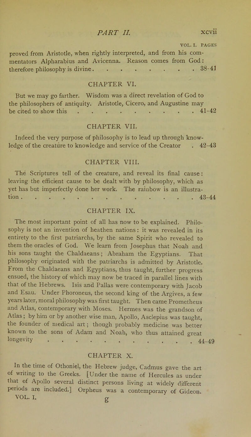 VOL. I. PAGES proved from Aristotle, when rightly interpreted, and from his com- mentators Alpharabius and Avicenna. Reason comes from God: therefore philosophy is divine 88-41 CHAPTER VI. But we may go farther. Wisdom was a direct revelation of God to the philosophers of antiquity. Aristotle, Cicero, and Augustine may be cited to show this 41-42 CHAPTER VII. Indeed the very purpose of philosophy is to lead up through know- ledge of the creature to knowledge and service of the Creator . 42-48 CHAPTER VIII. The Scriptures tell of the creature, and reveal its final cause: leaving the efficient cause to be dealt with by philosophy, which as yet has but imperfectly done her work. The rainbow is an illustra- tion 43-44 CHAPTER IX. The most important point of all has now to be explained. Philo- sophy is not an invention of heathen nations: it was revealed in its entirety to the first patriarchs, by the same Spirit who revealed to them the oracles of God. We learn from Josephus that Noah and his sons taught the Chaldaeans ; Abraham the Egyptians. That philosophy originated with the patriarchs is admitted by Aristotle. From the Chaldaeans and Egyptians, thus taught, further progress ensued, the history of which may now be traced in parallel lines with that of the Hebrews. Isis and Pallas were contemporary with Jacob and Esau. Under Phoroneus, the second king of the Argives, a few years later, moral philosophy was first taught. Then came Prometheus and Atlas, contemporary with Moses. Hermes was the grandson of Atlas ; by him or by another wise man, Apollo, Asclepius was taught, the founder of medical art; though probably medicine was better knovm to the sons of Adam and Noah, who thus attained great longevity 44-49 CHAPTER X. In the time of Othoniel, the Hebrew judge, Cadmus gave the art of writing to the Greeks. [Under the name of Hercules as under that of Apollo several distinct persons living at widely different periods are included.] Orpheus was a contemporary of Gideon. VOL. I. ex