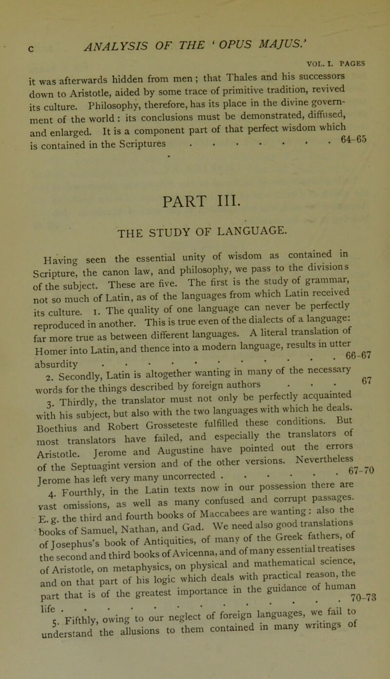 VOI.. I. PAGES it was afterwards hidden from men ; that Thales and his successors down to Aristotle, aided by some trace of primitive tradition, revived its culture. Philosophy, therefore, has its place in the divine govern- ment of the world : its conclusions must be demonstrated, diffused, and enlarged. It is a component part of that perfect wisdom which is contained in the Scriptures 64_Gj PART III. THE STUDY OF LANGUAGE. Having seen the essential unity of wisdom as contained in Scripture” the canon law, and philosophy, we pass to the divisions of the subject. These are five. The first is the study of grammar, not so much of Latin, as of the languages from which Latin received its culture. I. The quality of one language can never be perfectly reproduced in another. This is true even of the dialects of a language: far more true as between different languages. A literal translation of Homer into Latin,and thence into a modern language, results in utter^ absurdity ••••**** 2. Secondly, Latin is altogether wanting in many of the necessary words for the things described by foreign authors • • • , Thirdly, the translator must not only be perfectly acquainted with his subject, but also with the two languages with which he dea s. Boethius and Robert Grosseteste fulfilled these conditions. But most translators have failed, and especially the translators of Aristotle. Jerome and Augustine have pointed out the errors of the Septuagint version and of the other versions. Nevertheless^ Jerome has left very many uncorrected . • • \ * ' 4 Fourthly, in the Latin texts now in our possession there a vast omissions, as well as many confused and corrupt passages. E g the third and fourth books of Maccabees are wanting. also the books of Samuel, Nathan, and Gad. We need also god of Josephus’s book of Antiquities, of many of the Greek fathers, of the second and third books of Avicenna, and of many essentia treatises of Aristotle, on metaphysics, on physical and mathematical science and on that part of his logic which deals with practical reason, the part that is of the greatest importance in the guidance of human^ llfC: Fifthly, owing to our neglect of foreign languages, we fail to understand the allusions to them contained in many writings of