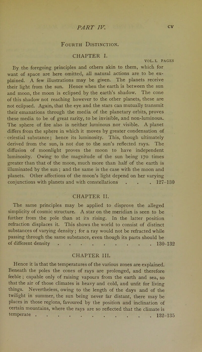 Fourth Distinction. CHAPTER I. VOL. I. PAGES By the foregoing principles and others akin to them, which for want of space are here omitted, all natural actions are to be ex- plained. A few illustrations may be given. The planets receive their light from the sun. Hence when the earth is between the sun and moon, the moon is eclipsed by the earth’s shadow. The cone of this shadow not reaching however to the other planets, these are not eclipsed. Again, that the eye and the stars can mutually transmit their emanations through the media of the planetary orbits, proves these media to be of great rarity, to be invisible, and non-luminous. The sphere of fire also is neither luminous nor visible. A planet differs from the sphere in which it moves by greater condensation of celestial substance; hence its luminosity. This, though ultimately derived from the sun, is not due to the sun’s reflected rays. The diffusion of moonlight proves the moon to have independent luminosity. Owing to the magnitude of the sun being 170 times greater than that of the moon, much more than half of the earth is illuminated by the sun; and the same is the case with the moon and planets. Other affections of the moon’s light depend on her varying conjunctions with planets and with constellations . . . 127-130 CHAPTER II. The same principles may be applied to disprove the alleged simplicity of cosmic structure. A star on the meridian is seen to be further from the pole than at its rising. In the latter position refraction displaces it. This shows the world to consist of distinct substances of varying density; for a ray would not be refracted while passing through the same substance, even though its parts should be of different density 130-132 CHAPTER III. Hence it is that the temperatures of the various zones are explained. Beneath the poles the cones of rays are prolonged, and therefore feeble ; capable only of raising vapours from the earth and sea, so that the air of those climates is heavy and cold, and unfit for living things. Nevertheless, owing to the length of the days and of the twilight in summer, the sun being never far distant, there may be places in those regions, favoured by the position and inclination of certain mountains, where the rays are so reflected that the climate is temperate 132-135