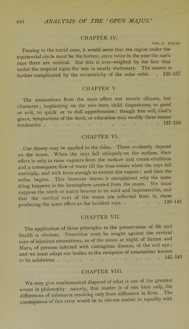 CHAPTER IV. VOL. I. PAGES Passing to the torrid zone, it would seem that the region under the equinoctial circle must be the hottest, since twice in the year the sun’s rays there are vertical. But this is over-weighed by the fact that under the tropical signs the sun is nearly stationary. The matter is further complicated by the eccentricity of the solar orbit. . 135-137 CHAPTER V. The emanations from the stars affect not merely climate, but character ; implanting on the new-born child dispositions to good or evil, to quick or to dull apprehension : though free will, Cxod’s grace, temptations of the devil, or education may modify these innate tendencies 137-139 CHAPTER VI. Our theory may be applied to the tides. These evidently depend on the moon. When the rays fall obliquely on the surface, their effect is only to raise vapours from the surface and create ebullition and a consequent flow of water till the time comes when the rays fall vertically, and with force enough to extract the vapour; and then the reflux begins. This however leaves it unexplained why the same thing happens in the hemisphere averted from the moon. V e must suppose the ninth or starry heaven to be solid and impenetrable, and that the vertical rays of the moon are reflected from it, these producing the same effect as the incident rays .... 139 CHAPTER VII. The application of these principles to the preservation of life and health is obvious. Protection must be sought against the vertical rays of injurious emanations, as of the moon at night, of Saturn and Mars, of persons infected with contagious disease, of the evil eye; and we must adapt our bodies to the reception of emanations known to be salubrious CHAPTER VIII. We may give mathematical disproof of what is one of the greatest errors in philosophy: namely, that matter is of one kind only, the differences of substance resulting only from difference in form. The consequence of this error would be to elevate matter to equality with