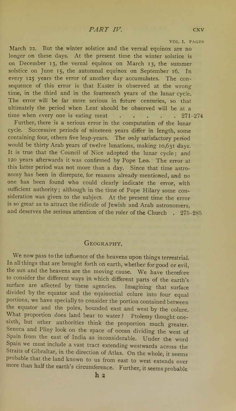 VOL. I. PACKS March 22. But the winter solstice and the vernal equinox are no longer on these days. At the present time the winter solstice is on December 13, the vernal equinox on March 13, the summer solstice on June 15, the autumnal equinox on September 16. In every 125 years the error of another day accumulates. The con- sequence of this error is that Easter is observed at the wrong time, in the third and in the fourteenth years of the lunar cycle. The error will be far more serious in future centuries, so that ultimately the period when Lent should be observed will be at a time when every one is eating meat 271-274 Further, there is a serious error in the computation of the lunar cycle. Successive periods of nineteen years differ in length, some containing four, others five leap-years. The only satisfactory period would be thirty Arab years of twelve lunations, making 10,631 days. It is true that the Council of Nice adopted the lunar cycle; and 120 years afterwards it was confirmed by Pope Leo. The error at this latter period was not more than a day. Since that time astro- nomy has been in disrepute, for reasons already mentioned, and no one has been found who could clearly indicate the error, with sufficient authority; although in the time of Pope Hilary some con- sideration was given to the subject. At the present time the error is so great as to attract the ridicule of Jewish and Arab astronomers, and deserves the serious attention of the ruler of the Church . 275-285 Geography. We now pass to the influence of the heavens upon things terrestrial. In all things that are brought forth on earth, whether for good or evil, the sun and the heavens are the moving cause. We have therefore to consider the different ways in which different parts of the earth’s surface are affected by these agencies. Imagining that surface divided by the equator and the equinoctial colure into four equal portions, we have specially to consider the portion contained between the equator and the poles, bounded east and west by the colure. What proportion does land bear to water ? Ptolemy thought one- sixth, but other authorities think the proportion much greater. Seneca and Pliny look on the space of ocean dividing the west of Spain from the east of India as inconsiderable. Under the word Spam we must include a vast tract extending westwards across the Straits of Gibraltar, in the direction of Atlas. On the whole, it seems probable that the land known to us from east to west extends over more than half the earth’s circumference. Further, it seems probable