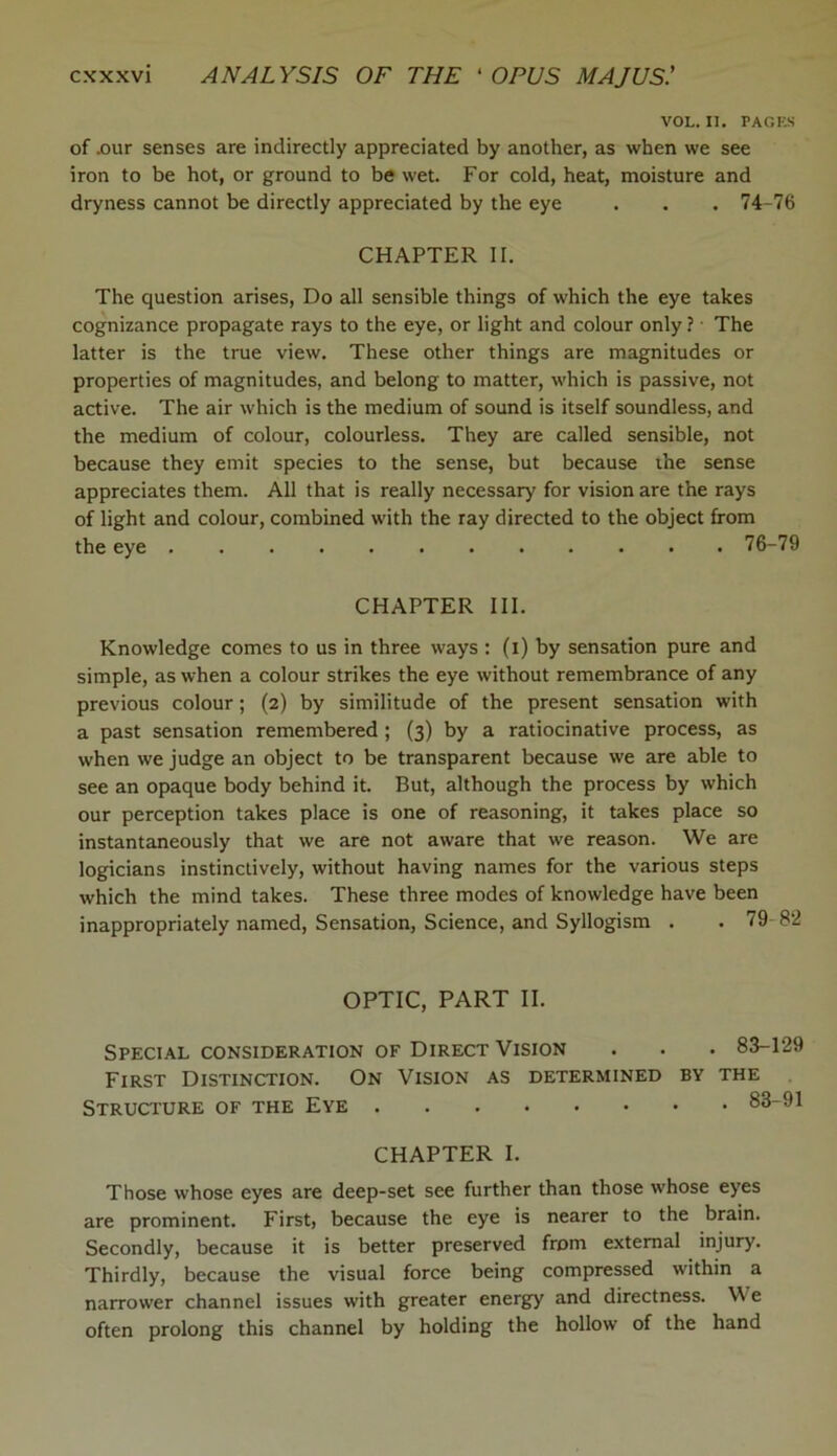 VOL. II. PAGES of .our senses are indirectly appreciated by another, as when we see iron to be hot, or ground to be wet. For cold, heat, moisture and dryness cannot be directly appreciated by the eye . . . 74-76 CHAPTER II. The question arises, Do all sensible things of which the eye takes cognizance propagate rays to the eye, or light and colour only ? The latter is the true view. These other things are magnitudes or properties of magnitudes, and belong to matter, which is passive, not active. The air which is the medium of sound is itself soundless, and the medium of colour, colourless. They are called sensible, not because they emit species to the sense, but because the sense appreciates them. All that is really necessary for vision are the rays of light and colour, combined with the ray directed to the object from the eye 76-79 CHAPTER III. Knowledge comes to us in three ways : (i) by sensation pure and simple, as when a colour strikes the eye without remembrance of any previous colour; (2) by similitude of the present sensation with a past sensation remembered ; (3) by a ratiocinative process, as when we judge an object to be transparent because we are able to see an opaque body behind it. But, although the process by which our perception takes place is one of reasoning, it takes place so instantaneously that we are not aware that we reason. We are logicians instinctively, without having names for the various steps which the mind takes. These three modes of knowledge have been inappropriately named, Sensation, Science, and Syllogism . . 7! OPTIC, PART II. Special consideration of Direct Vision . . . 83-129 First Distinction. On Vision as determined by the Structure of the Eye 83-91 CHAPTER I. Those whose eyes are deep-set see further than those whose eyes are prominent. First, because the eye is nearer to the brain. Secondly, because it is better preserved from external injury. Thirdly, because the visual force being compressed within a narrower channel issues with greater energy and directness. V e often prolong this channel by holding the hollow of the hand