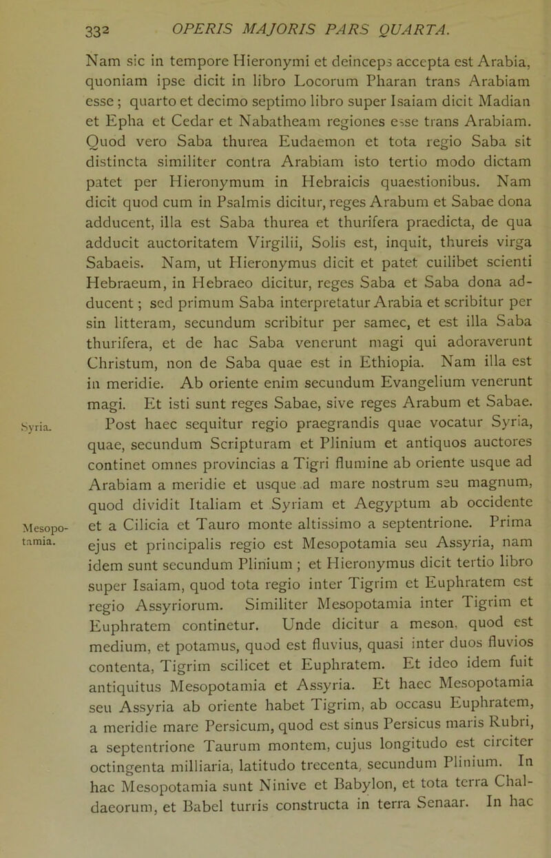 Syria. Mesopo- tamia. Nam sic in tempore Hieronymi et deinceps accepta est Arabia, quoniam ipse dicit in libro Locorum Pharan trans Arabiam esse ; quarto et decimo septimo libro super Isaiam dicit Madian et Epha et Cedar et Nabatheam regiones esse trans Arabiam. Ouod vero Saba thurea Eudaemon et tota regio Saba sit distincta similiter contra Arabiam isto tertio modo dictam patet per Hieronymum in Hebraicis quaestionibus. Nam dicit quod cum in Psalmis dicitur, reges Arabum et Sabae dona adducent, ilia est Saba thurea et thurifera praedicta, de qua adducit auctoritatem Virgilii, Solis est, inquit, thureis virga Sabaeis. Nam, ut Hieronymus dicit et patet cuilibet scienti Hebraeum, in Hebraeo dicitur, reges Saba et Saba dona ad- ducent ; sed primum Saba interpretatur Arabia et scribitur per sin litteram, secundum scribitur per samec, et est ilia Saba thurifera, et de hac Saba venerunt magi qui adoraverunt Christum, non de Saba quae est in Ethiopia. Nam ilia est in meridie. Ab oriente enim secundum Evangelium venerunt magi. Et isti sunt reges Sabae, sive reges Arabum et Sabae. Post haec sequitur regio praegrandis quae vocatur Syria, quae, secundum Scripturam et Plinium et antiquos auctores continet omnes provincias a Tigri flumine ab oriente usque ad Arabiam a meridie et usque ad mare nostrum seu magnum, quod dividit Italiam et Syriarn et Aegyptum ab occidente et a Cilicia et Tauro monte altissimo a septentrione. Prima ejus et principalis regio est Mesopotamia seu Assyria, nam idem sunt secundum Plinium ; et Hieronymus dicit tertio libro super Isaiam, quod tota regio inter Tigrim et Euphratem est regio Assyriorum. Similiter Mesopotamia inter Tigrim et Euphratem continetur. Unde dicitur a meson, quod est medium, et potamus, quod est fluvius, quasi inter duos fluvios contenta, Tigrim scilicet et Euphratem. Et ideo idem fuit antiquitus Mesopotamia et Assyria. Et haec Mesopotamia seu Assyria ab oriente habet Tigrim, ab occasu Euphratem, a meridie mare Persicum, quod est sinus Persicus maris lvubii, a septentrione Taurum montem, cujus longitudo est circiter octingenta milliaria, latitudo trecenta, secundum Plinium. In hac Mesopotamia sunt Ninive et Babylon, et tota ten a Chal- daeorum, et Babel turris constructa in terra Senaar. In hac