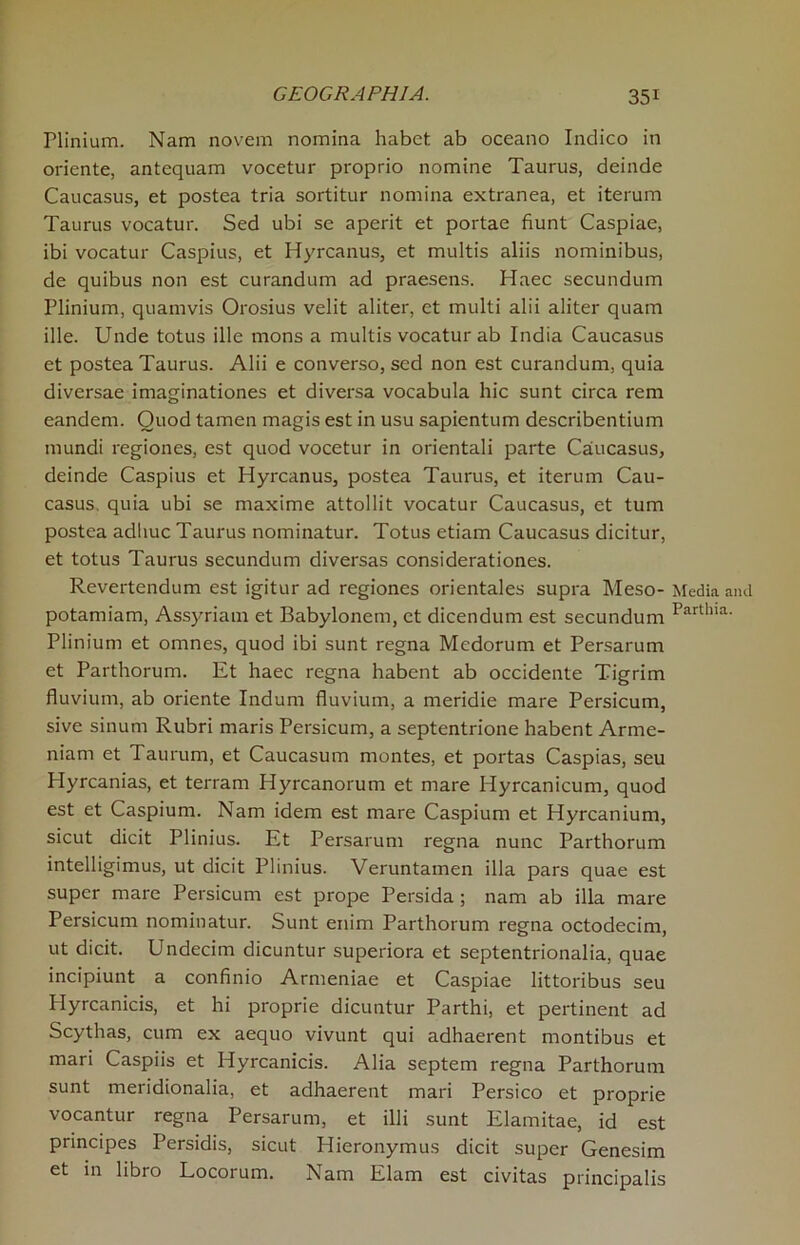 Plinium. Nam novem nomina habet ab oceano Indico in oriente, antequam vocetur proprio nomine Taurus, deinde Caucasus, et postea tria sortitur nomina extranea, et iterum Taurus vocatur. Sed ubi se aperit et portae hunt Caspiae, ibi vocatur Caspius, et Hyrcanus, et multis aliis nominibus, de quibus non est curandum ad praesens. Haec secundum Plinium, quamvis Orosius velit aliter, et multi alii aliter quam ille. Unde totus ille mons a multis vocatur ab India Caucasus et postea Taurus. Alii e converso, sed non est curandum, quia diversae imaginationes et diversa vocabula hie sunt circa rem eandem. Quod tamen magis est in usu sapientum describentium mundi regiones, est quod vocetur in orientali parte Caucasus, deinde Caspius et Hyrcanus, postea Taurus, et iterum Cau- casus. quia ubi se maxime attollit vocatur Caucasus, et turn postea adliuc Taurus nominatur. Totus etiam Caucasus dicitur, et totus Taurus secundum diversas considerationes. Revertendum est igitur ad regiones orientales supra Meso- Media and potamiam, Assyriam et Babylonem, et dicendum est secundum Partllia- Plinium et omnes, quod ibi sunt regna Medorum et Persarum et Parthorum. Et haec regna habent ab occidente Tigrim fluvium, ab oriente Indum fluvium, a meridie mare Persicum, sive sinum Rubri maris Persicum, a septentrione habent Arme- nian! et Taurum, et Caucasum montes, et portas Caspias, seu Hyrcanias, et terram Hyrcanorum et mare Ilyrcanicum, quod est et Caspium. Nam idem est mare Caspium et Hyrcanium, sicut dicit Plinius. Et Persarum regna nunc Parthorum intelligimus, ut dicit Plinius. Veruntamen ilia pars quae est super mare Persicum est prope Persida ; nam ab ilia mare Persicum nominatur. Sunt enim Parthorum regna octodecim, ut dicit. Undecim dicuntur superiora et septentrionalia, quae incipiunt a confinio Armeniae et Caspiae littoribus seu Plyrcanicis, et hi proprie dicuntur Parthi, et pertinent ad Scythas, cum ex aequo vivunt qui adhaerent montibus et mari Caspiis et Hyrcanicis. Alia septem regna Parthorum sunt meridionalia, et adhaerent mari Persico et proprie vocantur regna Persarum, et illi sunt Elamitae, id est principes Persidis, sicut Hieronymus dicit super Genesim et in libro Locorum. Nam Elam est civitas principalis