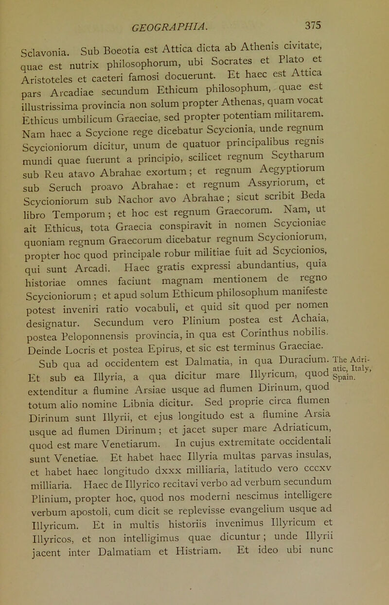 Sclavonia. Sub Boeotia est Attica dicta ab Athenis civitate quae est nutrix philosophorum, ubi Socrates et 1 lato et Aristoteles et caeteri famosi docuerunt. Et haec est Attica pars Arcadiae secundum Ethicum philosophum, quae est illustrissima provincia non solum propter Athenas, quam vocat Ethicus umbilicum Graeciae, sed propter potentiam militaiem. Nam haec a Scycione rege dicebatur Scycionia, unde regnum Scycioniorum dicitur, unum de quatuor pnncipalibus regms mundi quae fuerunt a principio, scilicet regnum Scytharum sub Reu atavo Abrahae exortum; et regnum Aegyptiorum sub Seruch proavo Abrahae: et regnum Assyriorum, et Scycioniorum sub Nachor avo Abrahae; sicut scribit Beda libro Temporum ; et hoc est regnum Graecorum. Nam, ut ait Ethicus, tota Graecia conspiravit in nomen Scyciomae quoniam regnum Graecorum dicebatur regnum Scycioniorum, propter hoc quod principale robur militiae fuit ad Scycionios, qui sunt Arcadi. Haec gratis expressi abundantius, quia historiae omnes faciunt magnam mentionem de regno Scycioniorum ; et apud solum Ethicum philosophum manifeste potest inveniri ratio vocabuli, et quid sit quod per nomen designatur. Secundum vero Plinium postea est Achaia, postea Peloponnensis provincia, in qua est Corinthus nobilis. Deinde Locris et postea Epirus, et sic est terminus Graeciae. Sub qua ad occidentem est Dalmatia, in qua Duracium. The Add- Et sub ea Illyria, a qua dicitur mare Illyricum, quod gpSn extenditur a flumine Arsiae usque ad flumen Dirinum, quod totum alio nomine Libnia dicitur. Sed proprie circa flumen Dirinum sunt Illyrii, et ejus longitudo est a flumine Arsia usque ad flumen Dirinum ; et jacet super mare Adriaticum, quod est mare Venetiarum. In cujus extremitate occidentali sunt Venetiae. Et habet haec Illyria multas parvas insulas, et habet haec longitudo dxxx milliaria, latitudo veio cccxv milliaria. Haec de Illyrico recitavi verbo ad verbum secundum Plinium, propter hoc, quod nos moderni nescimus intelligeie verbum apostoli, cum dicit se replevisse evangelium usque ad Illyricum. Et in multis historiis invenimus Illyricum et Illyricos, et non intelligimus quae dicuntur; unde Illyrii jacent inter Dalmatian! et Histriam. Et ideo ubi nunc