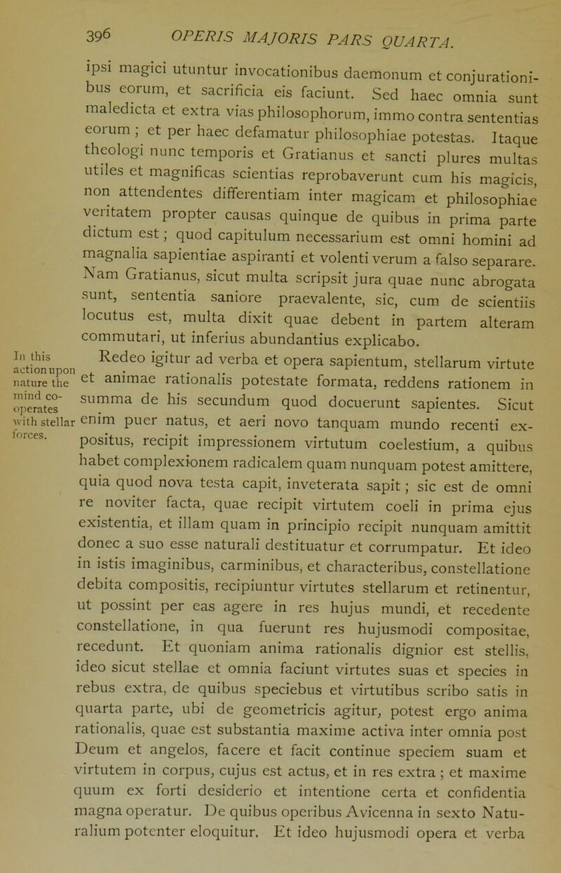 ipsi magici utuntur invocationibus daemonum et conjurationi- bus eorum, et sacrificia eis faciunt. Sed haec omnia sunt maledicta et extra vias philosophorum, immo contra sententias eoium , et pei haec defamatur philosophiae potestas. Itaque theologi nunc temporis et Gratianus et sancti plures multas utiles et magnificas scientias reprobaverunt cum his magicis, non attendentes differentiam inter magicam et philosophiae veiitatem propter causas quinque de quibus in prima parte dictum est; quod capitulum necessarium est omni homini ad magnalia sapientiae aspiranti et volenti verum a falso separare. Nam Gratianus, sicut multa scripsit jura quae nunc abrogata sunt, sententia saniore praevalente, sic, cum de scientiis locutus est, multa dixit quae debent in partem alteram commutari, ut inferius abundantius explicabo. actioruipon ^•e<^eo igitur ad verba et opera sapientum, stellarum virtute nature the ct animae rationalis potestate formata, reddens rationem in operates’ summa de his secundum quod docuerunt sapientes. Sicut with stellar enim puer natus, et aeri novo tanquam mundo recenti ex- forcp? •, (i a m positus, recipit impressionem virtutum coelestium, a quibus habet complexionem radicalem quam nunquam potest amittere, quia quod nova testa capit, inveterata sapit; sic est de omni te novitci facta, quae recipit virtutem coeli in prima ejus existentia, et illam quam in principio recipit nunquam amittit donee a suo esse naturali destituatur et corrumpatur. Et ideo in istis imaginibus, carminibus, et characteribus, constellatione debita compositis, recipiuntur virtutes stellarum et retinentur, ut possint per eas agere in res hujus mundi, et recedente constellatione, in qua fuerunt res hujusmodi compositae, recedunt. Et quoniam anima rationalis dignior est stellis, ideo sicut stellae et omnia faciunt virtutes suas et species in rebus extra, de quibus speciebus et virtutibus scribo satis in quarta parte, ubi de geometricis agitur, potest ergo anima rationalis, quae est substantia maxime activa inter omnia post Deum et angelos, facere et facit continue speciem suam et virtutem in corpus, cujus est actus, et in res extra; et maxime quum ex forti desiderio et intentione certa et confidentia magna operatur. De quibus operibus Avicenna in sexto Natu- ralium potenter eloquitur. Et ideo hujusmodi opera et verba