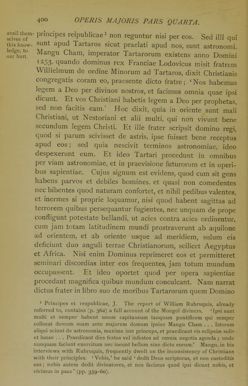 avail them selves of this know- ledge, to our hurt. 400 OPER1S MAJORIS PARS QUART A. ■ principes reipublicae1 non reguntur nisi per eos. Sed illi qui sunt apud Tartaros sicut praelati apud nos, sunt astronomi. Mangu Cham, imperator Tartarorum existens anno Domini l253' quando dominus rex Franciae Lodovicus misit fratrem WiHielmum de ordine Minorum ad Tartaros, dixit Christianis congregatis coram eo, praesente dicto fratre; ‘ Nos habemus legem a Deo per divinos nostros, et facimus omnia quae ipsi dicunt. Ft vos Christiani habetis legem a Deo per prophetas, sed non facitis earn.’ Hoc dixit, quia in oriente sunt mali CI11 istiani, ut Nestoriani et alii multi, qui non vivunt bene secundum legem Christi. Et ille frater scripsit domino regi, quod si paium scivisset de astris, ipse fuisset bene receptus apud eos; sed quia nescivit terminos astronomiae, ideo despexerunt eum. Et ideo Tartari proccdunt in omnibus per viam astronomiae, et in praevisione futurorum et in operi- bus sapientiae. Cujus signum est evidens, quod cum sit gens habens parvos et debiles homines, et quasi non comedentes nec bibentes quod naturam confortet, et nihil pedibus valentes, et inermes si proprie loquamur, nisi quod habent sagittas ad terrorem quibus persequantur fugientes, nec unquam de prope confligunt potestate bellandi, ut acies contra acies ordinentur, cum jam totam latitudinem mundi prostraverunt ab aquilone ad orientem, et ab oriente usque ad meridiem, solum eis deficiunt duo anguli terrae Christianorum, scilicet Aegyptus et Africa. Nisi enim Dominus reprimeret eos et permitteret seminari discordias inter eos frequentes, jam totum mundum occupassent. Et ideo oportet quod per opera sapientiae procedant magnifica quibus mundum conculcant. Nam narrat dictus frater in libro suo de moribus Tartarorum quern Domino 1 Principes et respublicae, J. The report of William Rubruquis, already referred to, contains (p. 362) a full account of the Mongol diviners. ‘Ipsi sunt multi et semper habent unum capitaneum tanquam pontificem qui semper collocat domum suam ante majorem domum ipsius Mangu Cham . . . Istorum aliqui sciunt de astronomia, maxime iste princeps, et praedicant eis eclipsim solis et lunae . . . Praedicant dies festos vel infestos ad omnia negotia agenda ; unde nunquam faciunt exercitum nec ineunt bellum sine dicto eorum.’ Mangu, in his interviews with Rubruquis, frequently dwelt on the inconsistency of Christians with their principles. ‘ Vobis,’ he said ‘ dedit Deus scripturas, et non custoditis eas; nobis autem dedit divinatores, et nos facimus quod ipsi dicunt nobis, et vivimus in pace’ (pp. 359-60).