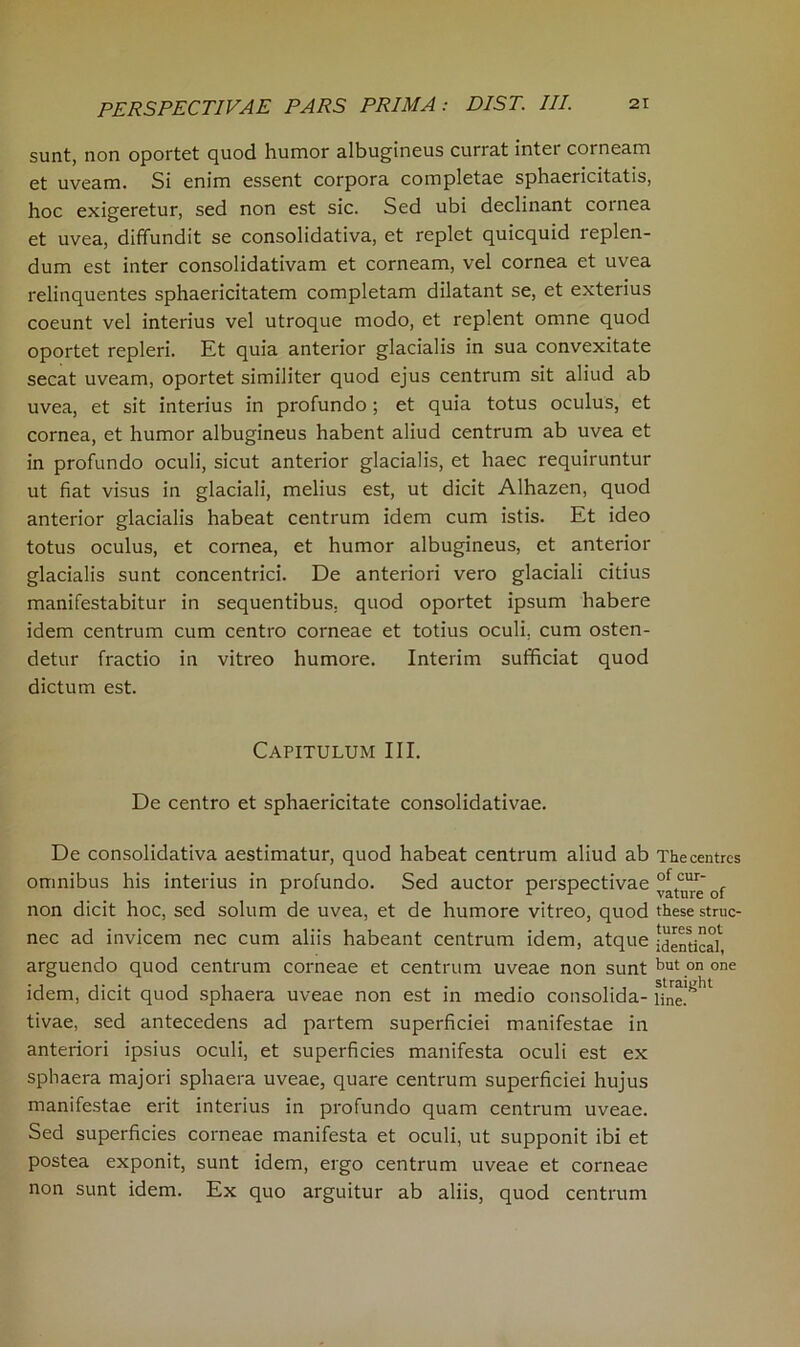 sunt, non oportet quod humor albugineus currat inter corneam et uveam. Si enim essent corpora completae sphaericitatis, hoc exigeretur, sed non est sic. Sed ubi declinant cornea et uvea, diffundit se consolidativa, et replet quicquid replen- dum est inter consolidativam et corneam, vel cornea et uvea relinquentes sphaericitatem completam dilatant se, et exterius coeunt vel interius vel utroque modo, et replent omne quod oportet repleri. Et quia anterior glacialis in sua convexitate secat uveam, oportet similiter quod ejus centrum sit aliud ab uvea, et sit interius in profundo ; et quia totus oculus, et cornea, et humor albugineus habent aliud centrum ab uvea et in profundo oculi, sicut anterior glacialis, et liaec requiruntur ut fiat visus in glaciali, melius est, ut dicit Alhazen, quod anterior glacialis habeat centrum idem cum istis. Et ideo totus oculus, et cornea, et humor albugineus, et anterior glacialis sunt concentrici. De anteriori vero glaciali citius manifestabitur in sequentibus, quod oportet ipsum habere idem centrum cum centro corneae et totius oculi. cum osten- detur fractio in vitreo humore. Interim sufficiat quod dictum est. Capitulum III. De centro et sphaericitate consolidativae. De consolidativa aestimatur, quod habeat centrum aliud ab The centres omnibus his interius in profundo. Sed auctor perspectivae “re of non dicit hoc, sed solum de uvea, et de humore vitreo, quod these struc- nec ad invicem nec cum aliis habeant centrum idem, atque identic^ arguendo quod centrum corneae et centrum uveae non sunt but on one idem, dicit quod sphaera uveae non est in medio consolida- Hne!^1 tivae, sed antecedens ad partem superficiei manifestae in anteriori ipsius oculi, et superficies manifesta oculi est ex sphaera majori sphaera uveae, quare centrum superficiei hujus manifestae erit interius in profundo quam centrum uveae. Sed superficies corneae manifesta et oculi, ut supponit ibi et postea exponit, sunt idem, ergo centrum uveae et corneae non sunt idem. Ex quo arguitur ab aliis, quod centrum