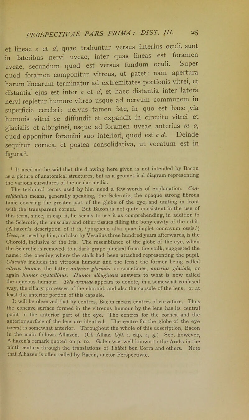 et lineae c et d, quae trahuntur versus interius oculi, sunt in lateribus nervi uveae, inter quas lineas est foiamen uveae, secundum quod est versus fundum oculi. Super quod foramen componitur vitreus, ut patet: nam apeitura harum linearum terminatur ad extremitates portionis vitrei, et distantia ejus est inter c et d, et haec distantia inter latera nervi repletur humore vitreo usque ad nervum communem in superficie cerebri; nervus tamen iste, in quo est haec via humoris vitrei se diffundit et expandit in circuitu vitiei et glacialis et albuginei, usque ad foramen uveae anterius in o, quod opponitur foramini suo interiori, quod est c d. Deinde sequitur cornea, et postea consolidativa, ut vocatum est in figura1. 1 It need not be said that the drawing here given is not intended by Bacon as a picture of anatomical structures, but as a geometrical diagram representing the various curvatures of the ocular media. The technical terms used by him need a few words of explanation. Con- solidativa means, generally speaking, the Sclerotic, the opaque strong fibrous tunic covering the greater part of the globe of the eye, and uniting in front with the transparent cornea. But Bacon is not quite consistent in the use of this term, since, in cap. ii, he seems to use it as comprehending, in addition to the Sclerotic, the muscular and other tissues filling the bony cavity of the orbit. (Alhazen’s description of it is, ‘ pinguedo alba quae implet concavum ossis.’) Uvea, as used by him, and also by Vesalius three hundred years afterwards, is the Choroid, inclusive of the Iris. The resemblance of the globe of the eye, when the Sclerotic is removed, to a dark grape plucked from the stalk, suggested the name : the opening where the stalk had been attached representing the pupil. Glacialis includes the vitreous humour and the lens : the former being called vitreus humor, the latter anterior glacialis or sometimes, anterius glaciate, or again humor crystallinus. Humor albugineus answers to what is now called the aqueous humour. Tela araneae appears to denote, in a somewhat confused way, the ciliary processes of the choroid, and also the capsule of the lens; or at least the anterior portion of this capsule. It will be observed that by centres, Bacon means centres of curvature. Thus the concave surface formed in the vitreous humour by the lens has its central point in the anterior part of the eye. The centres for the cornea and the anterior surface of the lens are identical. The centre for the globe of the eye {uvea) is somewhat anterior. Throughout the whole of this description, Bacon in the main follows Alhazen. (Cf. Alhaz. Opt. i. cap. 4, 5.) See, however, Alhazen's remark quoted on p. 12. Galen was well known to the Arabs in the ninth century through the translations of Thabit ben Corra and others. Note that Alhazen is often called by Bacon, auctor Perspectivae.