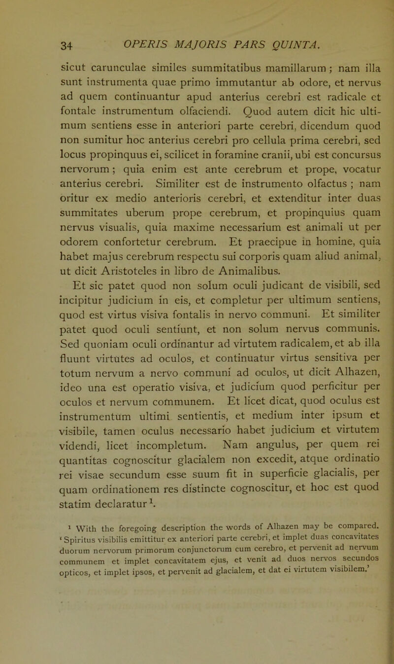 sicut carunculae similes summitatibus mamillarum ; nam ilia sunt instrumenta quae primo immutantur ab odore, et nervus ad quem continuantur apud anterius cerebri est radicale et fontale instrumentum olfaciendi. Quod autem dicit hie ulti- mum sentiens esse in anteriori parte cerebri, dicendum quod non sumitur hoc anterius cerebri pro cellula prima cerebri, sed locus propinquus ei, scilicet in foramine cranii, ubi est concursus nervorum; quia enim est ante cerebrum et prope, vocatur anterius cerebri. Similiter est de instrumento olfactus ; nam oritur ex medio anterioris cerebri, et extenditur inter duas summitates uberum prope cerebrum, et propinquius quam nervus visualis, quia maxime necessarium est animali ut per odorem confortetur cerebrum. Et praecipue in homine, quia habet majus cerebrum respectu sui corporis quam aliud animal, ut dicit Aristoteles in libro de Animalibus. Et sic patet quod non solum oculi judicant de visibili, sed incipitur judicium in eis, et completur per ultimum sentiens, quod est virtus visiva fontalis in nervo communi. Et similiter patet quod oculi sentiunt, et non solum nervus communis. Sed quoniam oculi ordinantur ad virtutem radicalem,et ab ilia fluunt virtutes ad oculos, et continuatur virtus sensitiva per totum nervum a nervo communi ad oculos, ut dicit Alhazen, ideo una est operatio visiva, et judicium quod perficitur per oculos et nervum cofnmunem. Et licet dicat, quod oculus est instrumentum ultimi sentientis, et medium inter ipsum et visibile, tamen oculus necessario habet judicium et virtutem videndi, licet incompletum. Nam angulus, per quem rei quantitas cognoscitur glacialem non excedit, atque ordinatio rei visae secundum esse suum fit in superficie glacialis, per quam ordinationem res distincte cognoscitur, et hoc est quod statim declaratur1. 1 With the foregoing description the words of Alhazen may be compared. ‘ Spiritus visibilis emittitur ex anteriori parte cerebri, et implet duas concavitates duorum nervorum primorum conjunctorum cum cerebro, et pervenit ad nervum communem et implet concavitatem ejus, et venit ad duos nervos secundos opticos, et implet ipsos, et pervenit ad glacialem, et dat ei virtutem visibilem.