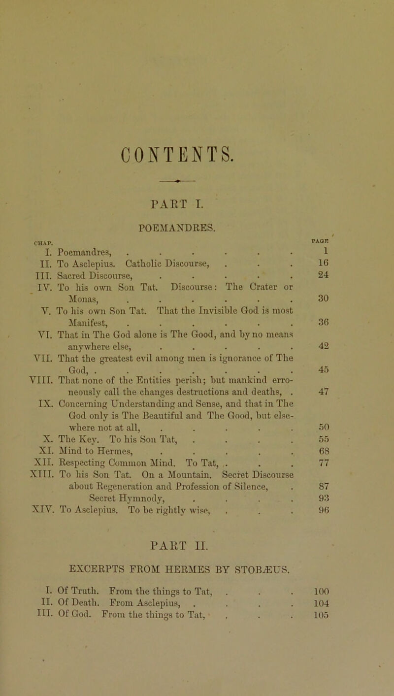 CONTENTS PAET I. POEMANDRES. t CHAP. PAOR I. Poemandres, ...... 1 II. To Asclepius. Catholic Discourse, ... 16 III. Sacred Discourse, ..... 24 IV. To his own Son Tat. Discourse: The Crater or Monas, ...... 30 Y. To his own Son Tat. That the Invisible God is most Manifest, ...... 36 VI. That in The God alone is The Good, and by no means anywhere else, ..... 42 VII. That the greatest evil among men is ignorance of The God, ....... 4f) VIII. That none of the Entities perish; hut mankind erro- neously call the changes destructions and deaths, . 47 IX. Concerning Understanding and Sense, and that in The God only is The Beautiful and The Good, hut else- where not at all, ..... 50 X. The Key. To his Son Tat, .... 55 XL Mind to Hermes, ..... 68 XII. Respecting Common Mind. To Tat, ... 77 XIII. To his Son Tat. On a Mountain. Secret Discourse about Regeneration and Profession of Silence, . 87 Secret Hymnody, . . . .93 XIV. To Asclepius. To he rightly wise, . . .96 PAHT II. EXCERPTS FROM HERMES BY STOBAIUS. I. Of Truth. From the things to Tat, . . .100 II. Of Death. From Asclepius, .... 104