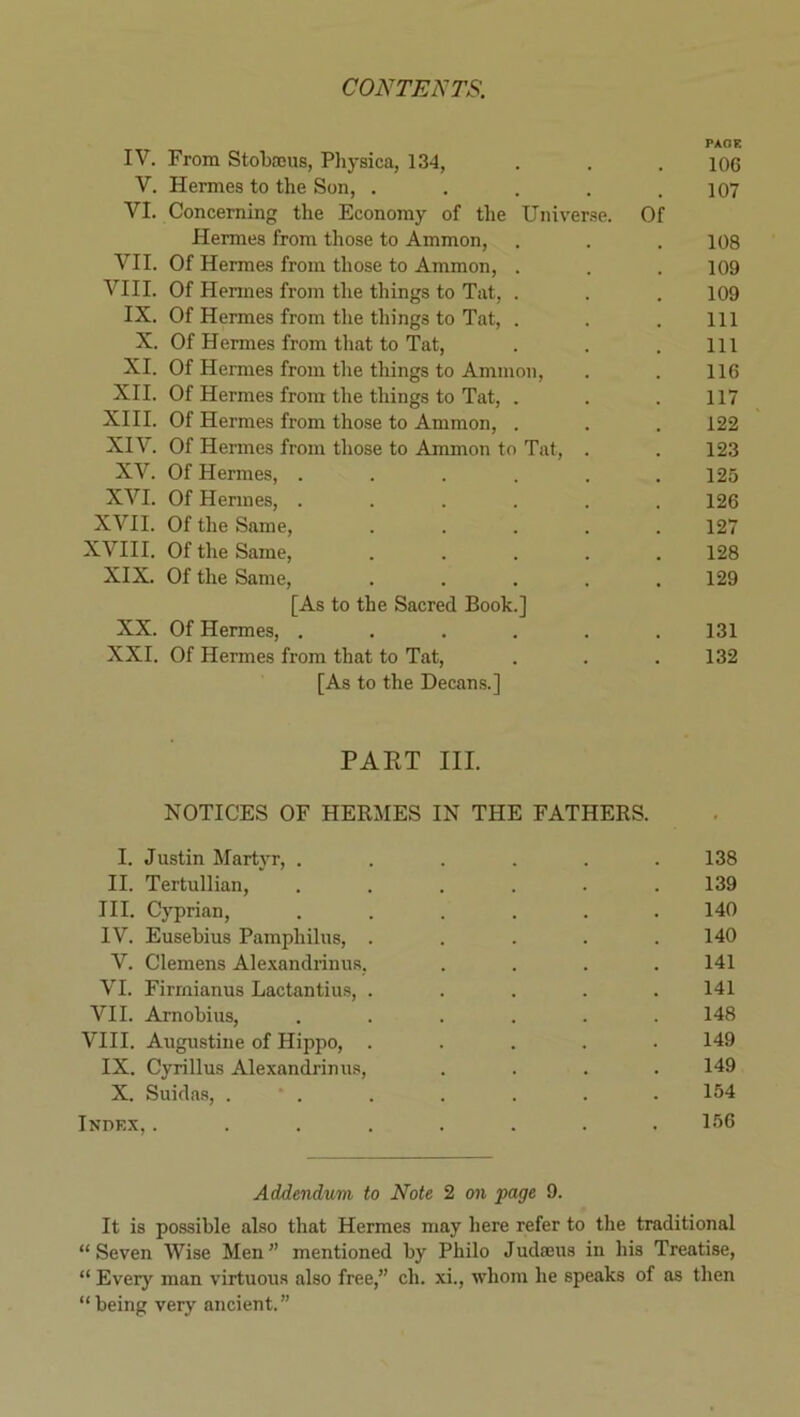 PAOE IV. From Stobasus, Physica, 134, . . . 106 V. Hermes to the Son, ..... 107 VI. Concerning the Economy of the Uinver.se. Of Hermes from those to Ammon, . . . 108 VII. Of Hermes from those to Ammon, . . . 109 VIII. Of Hermes from the things to Tat, . . . 109 IX. Of Hermes from tlie things to Tat, . . . Ill X. Of Hermes from that to Tat, . . . Ill XI. Of Hermes from the things to Ammon, . . 116 XII. Of Hermes from the things to Tat, . . .117 XIII. Of Hermes from those to Ammon, . . . 122 XIV. Of Hermes from those to Ammon to Tat, . . 123 XV. Of Hermes, ...... 125 XVI. Of Hermes, ...... 126 XVII. Of the Same, ..... 127 XVIII. Of the Same, ..... 128 XIX. Of the Same, ..... 129 [As to the Sacred Book.] XX. Of Hermes, ...... 131 XXI. Of Hermes from that to Tat, . . .132 [As to the Decans.] PART III. NOTICES OF HERMES IN THE FATHERS. I. Justin Martyr, ...... 138 II. Tertullian, ...... 139 III. Cyprian, ...... 140 IV. Eusebius Pamphilus, ..... 140 V. Clemens Ale.xandrinus, .... 141 VI. Firrnianus Lactantiu.s, ..... 141 VII. Arnobius, ...... 148 VIII. Augustine of Hippo, ..... 149 IX. Cyrillus Alexandrinus, .... 149 X. Suidas, 154 Indkx,........ 156 Addendum to Note 2 on fage 9. It is possible also that Hermes may here refer to the traditional “Seven Wise Men” mentioned by Philo Judaeus in his Treatise, “ Every man virtuous also free,” ch. xi., whom he speaks of as then “being very ancient.”