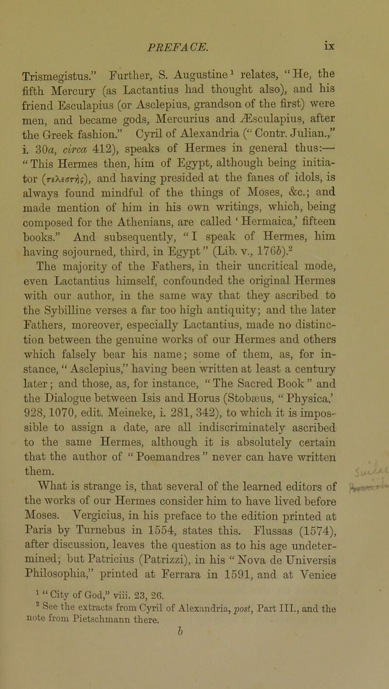 Trismegistus.” Further, S. Augustine ^ relates, “ He, the fifth Mercury (as Lactantius had thought also), and his friend Esculapius (or Asclepius, grandson of the first) were men, and became gods, Mercurius and ><Esculapius, after the Greek fashion.” Cyril of Alexandria (“ Contr. Julian.,” i. 30a, (drca 412), speaks of Hermes in general thus:— “ This Hermes then, him of Egypt, although being initia- tor (rsXEffHs), and having presided at the fanes of idols, is always found mindful of the things of Moses, &c.; and made mention of him in his own writings, which, being composed for the Athenians, are called ‘ Hermaica,’ fifteen books.” And subsequently, “ I speak of Hermes, him having sojourned, third, in Egypt” (Lib. v., 176&).^ The majority of the Fathers, in their uncritical mode, even Lactantius himself, confounded the original Hermes with our author, in the same way that they ascribed to the Sybilline verses a far too high antiquity; and the later Fathers, moreover, especially Lactantius, made no distinc- tion between the genuine works of our Hermes and others which falsely bear his name; some of them, as, for in- stance, “ Asclepius,” having been written at least a century later; and those, as, for instance, “ The Sacred Book ” and the Dialogue between Isis and Horus (Stobseus, “ Physica,’ 928,1070, edit. Meineke, i. 281, 342), to which it is impos- sible to assign a date, are all indiscriminately ascribed to the same Hermes, although it is absolutely certain that the author of “ Poemandres ” never can have written them. What is strange is, that several of the learned editors of JW the works of our Hermes consider him to have lived before Moses. Vergicius, in his preface to the edition printed at Paris by Turnebus in 1554, states this. Flussas (1574), after discussion, leaves the question as to his age undeter- mined; but Patricius (Patrizzi), in his “ Nova de Universis Philosophia,” printed at Ferrara in 1591, and at Venice 1 “ City of God,” viii. 23, 26. * See tlie extracts from Cyril of Alexandria, post, Part III., and the note from Pietschmann there. I