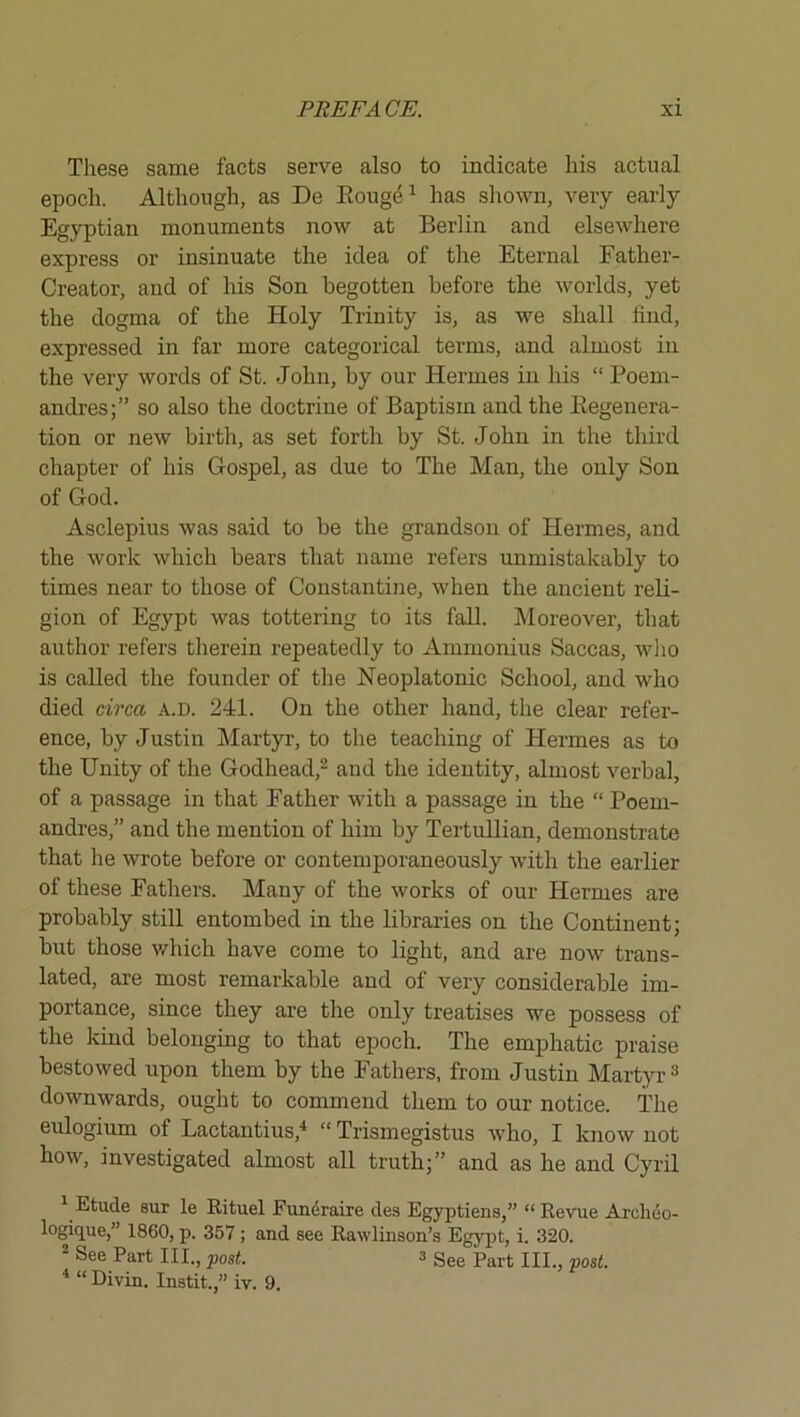 These same facts serve also to indicate his actual epoch. Although, as De Eouge^ has shown, very early Egyptian monuments now at Berlin and elsewhere express or insinuate the idea of the Eternal Father- Creator, and of his Son begotten before the worlds, yet the dogma of the Holy Trinity is, as we shall find, expressed in far more categorical terms, and almost in the very words of St. John, by our Hermes in his “ Poem- andres;” so also the doctrine of Baptism and the Eegenera- tion or new birth, as set forth by St. John in the third chapter of his Gospel, as due to The Man, the only Son of God. Asclepius was said to be the grandson of Hermes, and the work which bears that name refers unmistakably to times near to those of Constantine, when the ancient reli- gion of Egypt was tottering to its fall. Moreover, that author refers therein repeatedly to Ammonius Saccas, wlio is called the founder of the Neoplatonic School, and who died circa A.D. 241. On the other hand, the clear refer- ence, by Justin Martyr, to the teaching of Hermes as to the Unity of the Godhead,^ and the identity, almost verbal, of a passage in that Father with a passage in the “ Poem- andres,” and the mention of him by TertuUian, demonstrate that he wrote before or contemporaneously with the earlier of these Fathers. Many of the works of our Hermes are probably still entombed in the libraries on the Continent; but those v-^hich have come to light, and are now trans- lated, are most remarkable and of very considerable im- portance, since they are the only treatises we possess of the kind belonging to that epoch. The emphatic praise bestowed upon them by the Fathers, from Justin Martyr ^ downwards, ought to commend them to our notice. The eulogium of Lactantius,^ “ Trismegistus who, I know not how, investigated almost all truth;” and as he and Cyril ^ Etude sur le Rituel Funeraire des Egyptians,” “ Revue Archeo- logique,” 1860, p. 357; and see Rawlinson’s Egypt, i. 320. “ See Part III., post. 3 gge Part III., post. “ Divin. Instit.,” iv. 9.