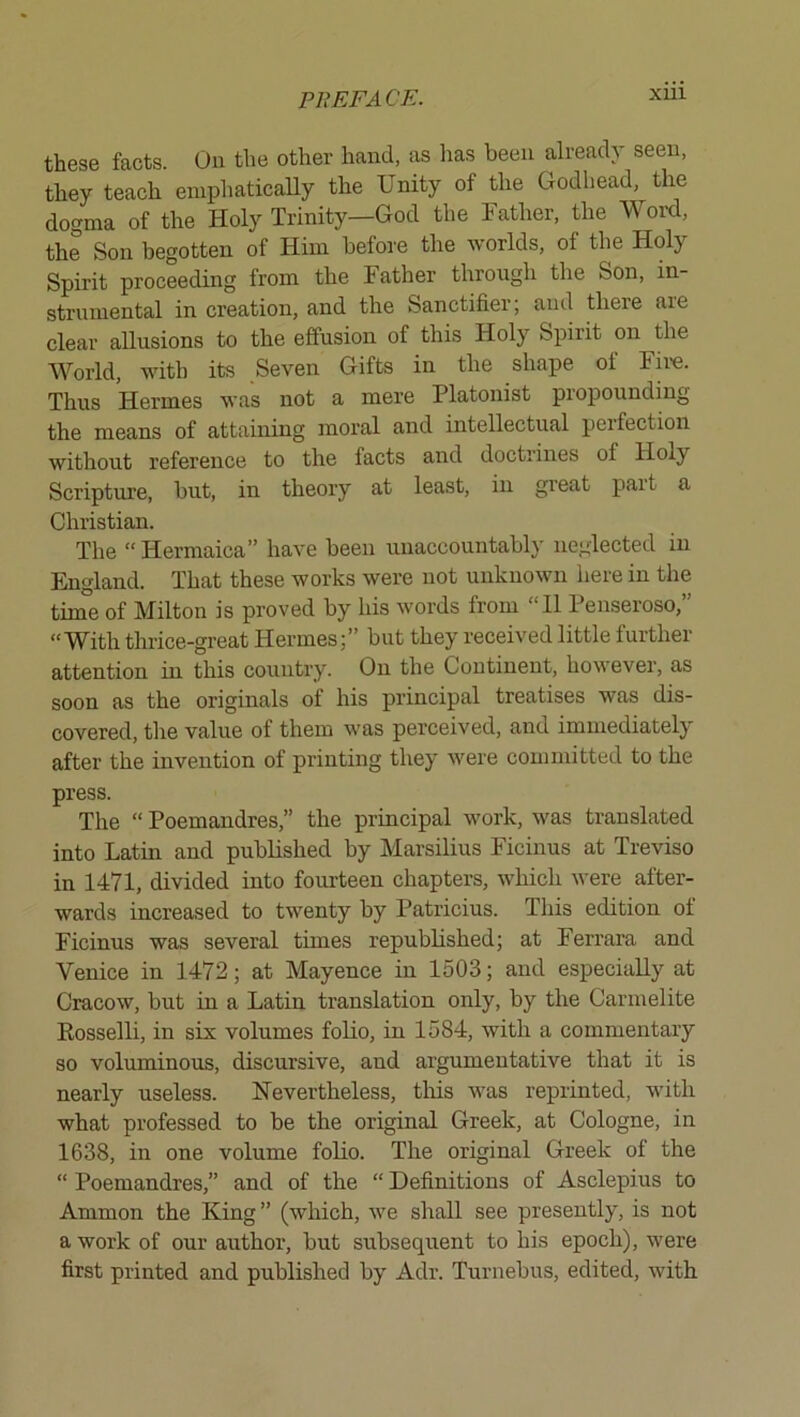 xui these facts. On the other hand, as has been already seen, they teach eniphaticaUy the Unity of the Godhead, the dogma of the Holy Trinity—God the Father, the Word, the Son begotten of Him before the worlds, of the Holy Spirit proceeding from the Father through the Son, in- strumental in creation, and the Sanctifier; and there are clear allusions to the effusion of this Holy Spirit on the World, with its Seven Gifts in the shape of Fire. Thus Hermes was not a mere Platonist propounding the means of attaining moral and intellectual poifection without reference to the facts and doctrines of Holy Scripture, but, in theory at least, in great part a Christian. The “ Hermaica” have been unaccountably neglected in England. That these works were not unknown here in the time of Milton is proved by his words from “11 Penseroso,” “With thrice-great Hermes;” but they received little further attention in this country. On the Continent, however, as soon as the originals of his principal treatises was dis- covered, the value of them was perceived, and immediately after the invention of printing they were committed to the press. The “ Poemandres,” the principal work, was translated into Latin and published by Marsilius Ficinus at Treviso in 1471, divided into fourteen chapters, which were after- wards increased to twenty by Patricius. This edition of Ficinus was several times repubbshed; at Ferrara and Venice in 1472; at Mayence in 1503; and especially at Cracow, but in a Latin translation only, by the Carmelite Eosselli, in six volumes folio, in 1584, with a commentary so voluminous, discursive, and argumentative that it is nearly useless. Nevertheless, tins was reprinted, with what professed to be the original Greek, at Cologne, in 1638, in one volume folio. The original Greek of the “ Poemandres,” and of the “ Definitions of Asclepius to Ammon the King” (which, we shall see presently, is not a work of our author, but subsequent to his epoch), were first printed and published by Adr. Turnebus, edited, with