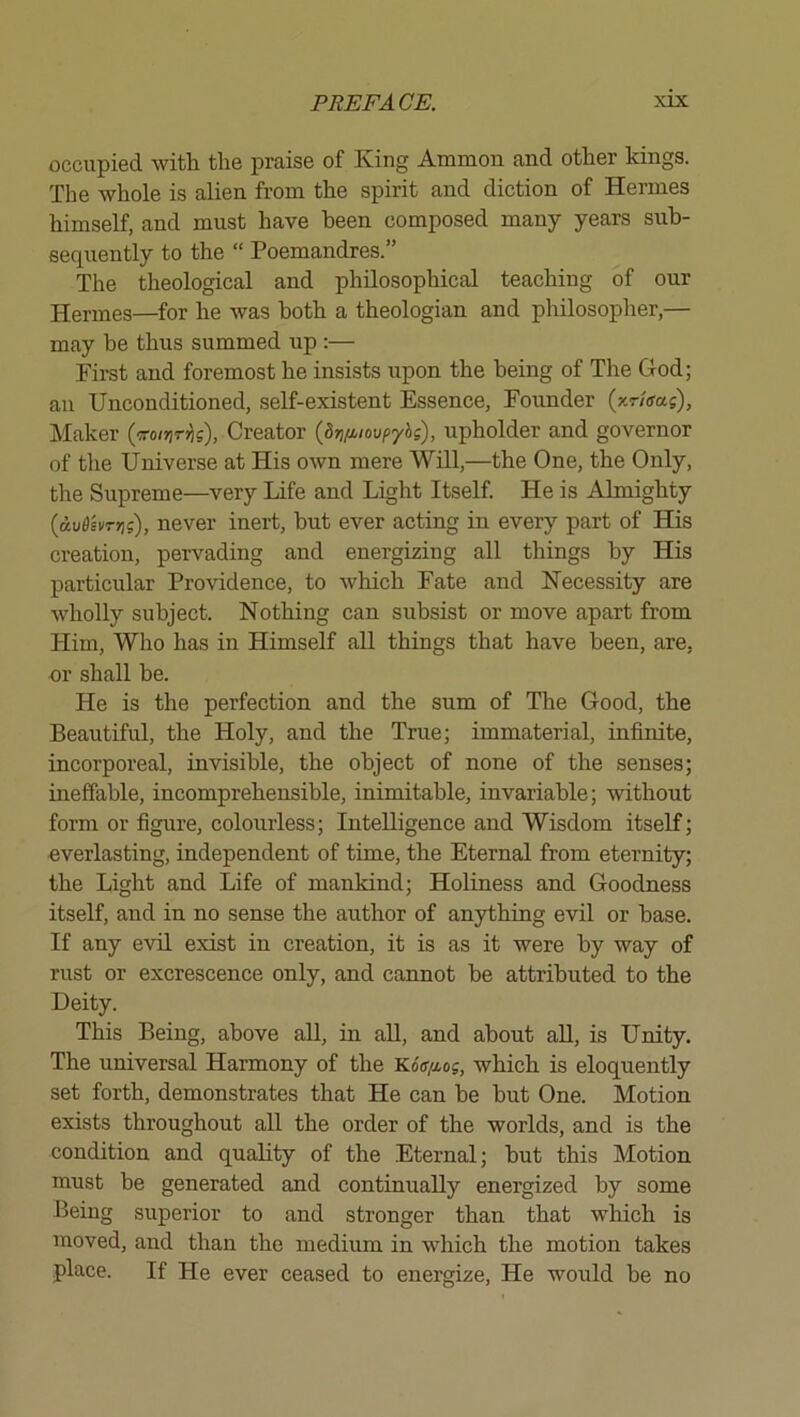 occiipi6d with the praise of King Ammon and other kings. The whole is alien from the spirit and diction of Hermes himself, and must have been composed many years sub- sequently to the “ Poemandres.” The theological and philosophical teaching of our Hermes—for he was both a theologian and philosopher,— may be thus summed up :— First and foremost he insists upon the being of The God; an Unconditioned, self-existent Essence, Founder (xr/ffas), IMaker Creator {Sv/^ioupyhs), upholder and governor of the Universe at His own mere Will,—the One, the Only, the Supreme—very Life and Light Itself. He is Almighty (dv6hTns), never inert, but ever acting in every part of His creation, pervading and energizing all things by His particular Providence, to which Fate and Necessity are wholly subject. Nothing can subsist or move apart from Him, Who has in Himself all things that have been, are, or shall he. He is the perfection and the sum of The Good, the Beautiful, the Holy, and the True; immaterial, infinite, incorporeal, invisible, the object of none of the senses; ineffable, incomprehensible, inimitable, invariable; without form or figure, colourless; Intelligence and Wisdom itseK; everlasting, independent of time, the Eternal from eternity; the Light and Life of mankind; Holiness and Goodness itself, and in no sense the author of anything evil or base. If any evil exist in creation, it is as it were by way of rust or excrescence only, and cannot he attributed to the Deity. This Being, above all, in all, and about all, is Unity. The universal Harmony of the KoV/xos, which is eloquently set forth, demonstrates that He can he but One. Motion exists throughout all the order of the worlds, and is the condition and quality of the Eternal; hut this Motion must be generated and continually energized by some Being superior to and stronger than that which is moved, and than the medium in which the motion takes place. If He ever ceased to energize. He would he no