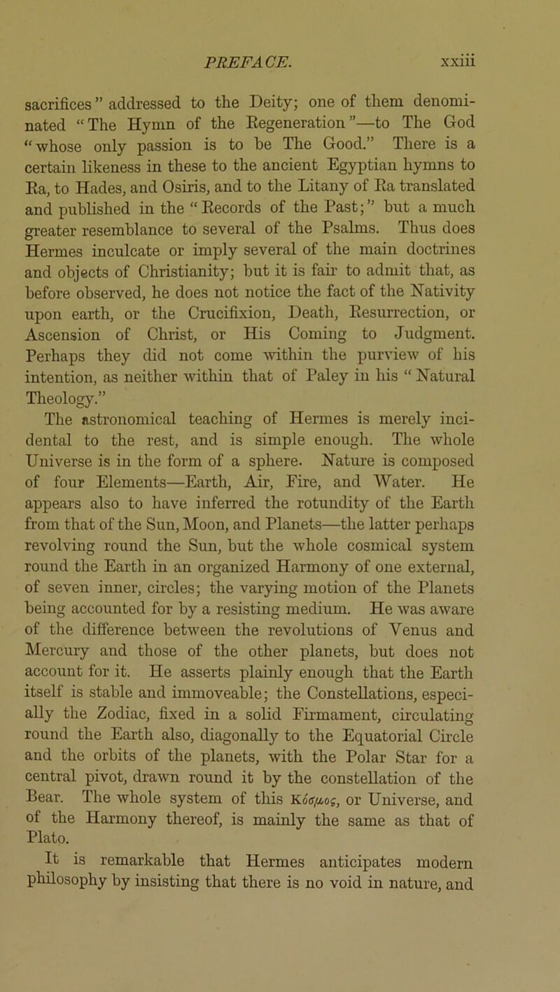 sacrifices ” addressed to the Deity; one of them denomi- nated “The Hymn of the Eegeneration”—to The God “ whose only passion is to he The Good.” There is a certain likeness in these to the ancient Egyptian hymns to Ka, to Hades, and Osiris, and to the Litany of Ea translated and published in the “Eecords of the Past;” but a much greater resemblance to several of the Psalms. Thus does Hermes inculcate or imply several of the main doctrines and objects of Christianity; but it is fail- to admit that, as before observed, he does not notice the fact of the Nativity upon earth, or the Crucifixion, Death, Eesurrection, or Ascension of Christ, or His Coming to Judgment. Perhaps they did not come within the purview of his intention, as neither within that of Paley in his “ Natural Theology.” The astronomical teaching of Hermes is merely inci- dental to the rest, and is simple enough. The whole Universe is in the form of a sphere. Nature is composed of four Elements—Earth, Air, Fire, and Water. He appears also to have inferred the rotundity of the Earth from that of the Sun, Moon, and Planets—the latter perhaps revolving round the Sun, but the whole cosmical system round the Earth in an organized Harmony of one external, of seven inner, circles; the varying motion of the Planets being accounted for by a resisting medium. He was aware of the difference between the revolutions of Venus and Mercury and those of the other planets, but does not account for it. He asserts plainly enough that the Earth itself is stable and immoveable; the Constellations, especi- ally the Zodiac, fixed in a solid Firmament, circulating round the Earth also, diagonally to the Equatorial Circle and the orbits of the planets, with the Polar Star for a central pivot, drawn round it by the constellation of the Bear. The whole system of this Koo/ios, or Universe, and of the Harmony thereof, is mainly the same as that of Plato. It is remarkable that Hermes anticipates modern philosophy by insisting that there is no void in nature, and