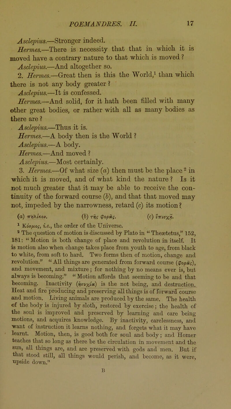 Asclepiits.—Stronger indeed. Hermes.—There is necessity that that in which it is moved have a contrary nature to that which is moved ? Asclepitis.—And altogether so. 2. Hermes.—Great then is this the World/ than which there is not any body greater ? Asclepixis.—It is confessed. Herrtm.—And solid, for it hath been filled with many other great bodies, or rather with all as many bodies as there are ? Asclepim.—Thus it is. Hermes.—A body then is the World ? Asclepius.—A body. Hermes.—And moved ? Ascle'pius.—Most certainly. 3. Hermes.—Of what size (a) then must be the place ^ in which it is moved, and of what kind the nature ? Is it not much greater that it may be able to receive the con- tinuity of the forward course (6), and that that moved may not, impeded by the narrowness, retard (c) its motion? (a) (6) <popi{. (c) fTiaxp. ^ Koafio;, i.e., the order of the Universe. * The question of motion is discussed by Plato in “ Theaetetus,” 152, 181: “ Motion is both change of place and revolution in itself. It is motion also when change takes place from youth to age, from black to white, from soft to hard. Two forms then of motion, change and revolution.” “ All things are generated from forward course ((pop&;), and movement, and mixture; for nothing by no means ever is, but always is becoming.” “ Motion affords that seeming to be and that becoming. Inactivity {ppavxia) is the not being, and destruction. Heat and fire producing and preserving all things is of forward course and motion. Living animals are produced by the same. The health of the body is injured by sloth, restored by exercise; the health of the soul is improved and preserved by learning and care being motions, and acquires knowledge. By inactivity, carelessness, and want of instruction it learns nothing, and forgets what it may have learnt. Motion, then, is good both for soul and body; and Homer teaches that so long as there be the circulation in movement and the sun, all things are, and are preserved with gods and men. But if that stood still, aU things would perish, and become, as it were, upside down.” B