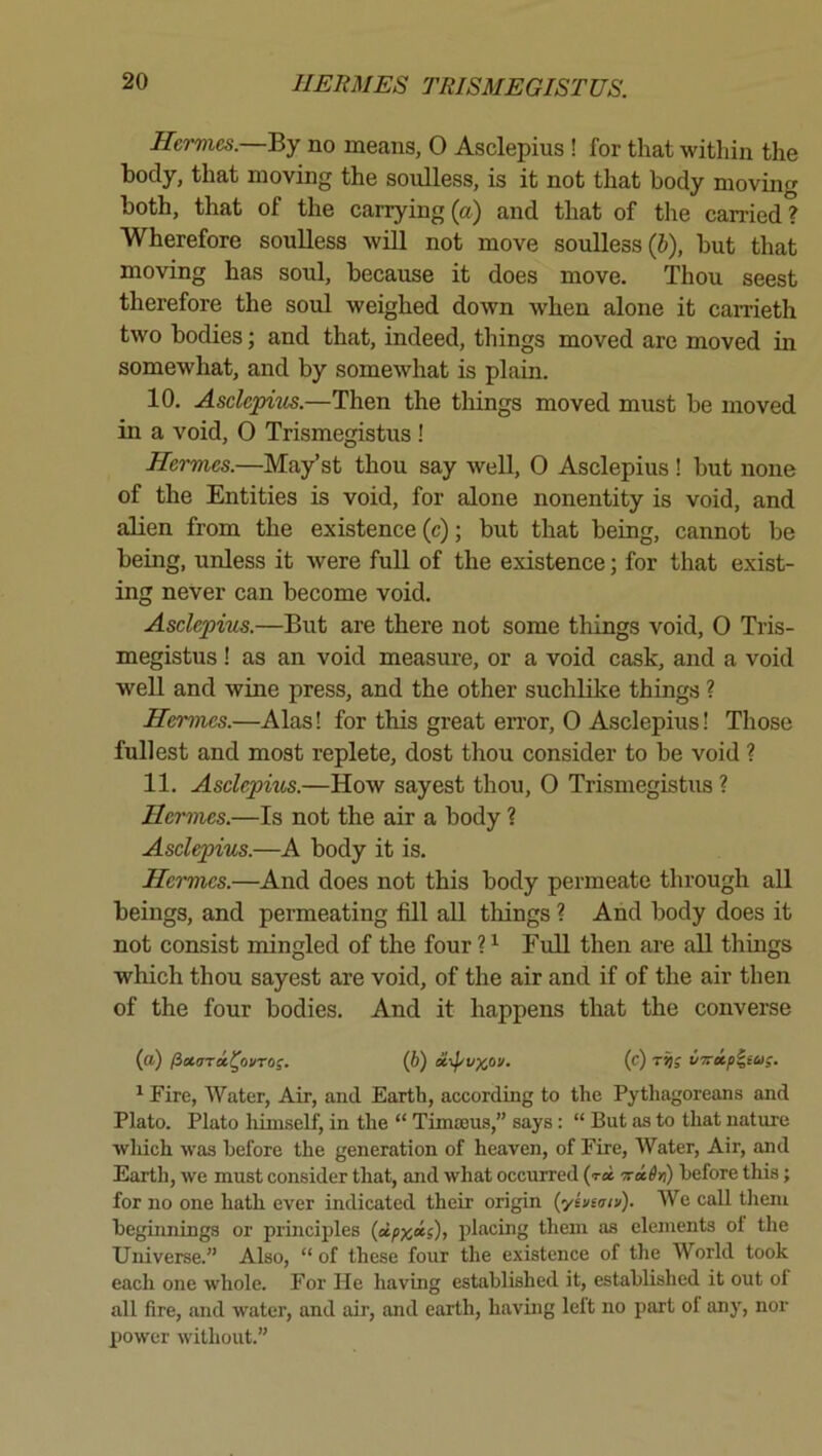 Hermes.—Ey no means, O Asclepius ! for that within the body, that moving the soulless, is it not that body moving both, that of the carrying (a) and that of the carried? Wherefore soulless will not move soulless (J), but that moving has soul, because it does move. Thou seest therefore the soiil weighed down when alone it carrieth two bodies; and that, indeed, things moved are moved in somewhat, and by somewhat is plain. 10. Asclepius.—Then the things moved must be moved in a void, 0 Trismegistus ! Hermes.—May’st thou say well, O Asclepius ! but none of the Entities is void, for alone nonentity is void, and alien from the existence (c); but that being, cannot be being, unless it were full of the existence; for that exist- ing never can become void. Asclepius.—But are there not some things void, 0 Tris- megistus ! as an void measure, or a void cask, and a void well and wine press, and the other suchldfe things ? Hermes.—Alas! for this great error, 0 Asclepius! Those fullest and most replete, dost thou consider to be void ? 11. Aselepms.—How sayest thou, O Trismegistus ? Hermes.—Is not the air a body ? Asclepius.—A body it is. Hermes.—And does not this body permeate through all beings, and permeating fill aU tilings ? And body does it not consist mingled of the four ? ^ Full then are aU things which thou sayest are void, of the air and if of the air then of the four bodies. And it happens that the converse (a) /ixaTa^ovTo;. (6) xipvxov- (c) vTrip^tag. ^ Fire, Water, Air, and Earth, according to the Pythagoreans and Plato. Plato liiniself, in the “ Tima3us,” says: “ But as to that natiue wliich was before the generation of heaven, of Fire, Water, Air, and Earth, we must consider that, and what occurred (t« Tci6n) before this; for no one hath ever indicated their origin {yiviviv). We call tliem beginnings or principles (dpxcts), placing them as elements ol the Universe.” Also, “ of these four the existence of the World took each one whole. For He having established it, established it out ol all fire, and water, and air, and earth, having left no part of any, nor power without.”