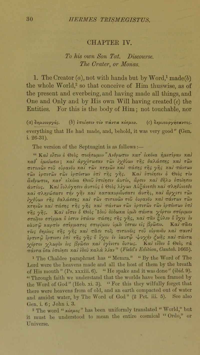 CHAPTER IV. To his own Son Tat. Discourse. The Crater, or Monas. 1. The Creator {a), not with hands but by Word/ made(i) the whole World/ so that conceive of Him thuswise, as of the present and everbeing, and having made all tilings, and One and Only and by His own Will having created (c) the Entities. For this is the body of Him; not touchable, nor (a) infciovpyo;. {b) iTTCiiviaev rov Trai/ra xsV/tov. (c) brifiiovp'/YiirxvTog. everything that He had made, and, behold, it was very good ” (Gen. i. 26-31). The version of the Septuagint is as follows:— “ Ka/' thiv 0 Qehg rroiftau/Mtv”As/dpu'rov kut iixova Ti/J.erspav xai xa6’ ofLolutsiv; xui ap^irugav rwK l^Ovuv Trig OoLKuaarig xai ruv ‘TTsrsivuv TOO obpavou xai run xrrivouv x.ai Trdarjg yr/g xai rravruv Tuv ipTriTuv Tuv ifTTOvTuv sTTi rr,g yrig. Kai STTolriaeii 6 &iig rov uvdpUTrov, xar elxova ©soD eTolrisev durov, apoiM x.ai Or/Xv eTolriaev duTovg. Kai tuXoyrjafv dvrobg 6 Qtbg Xiyuv Av^dveffffs x.ai rrXii&xmaOi xai 'TrXripuiSaTS rrin yijv xai x.araxupibuean dvrrjg, xai apyin tuv iydvuv Trig OaXdearig xai tuv TriTiivuv tov ovpavov xai grdvTuv tuv XTrivuv x.ai Trdffrig T^g y}jg xai TrdvTUv tuv ip^eTuv tuv epTrovTuv STri rri9 ® T5oi) bshux.a ufLTv irdvTa yopTOv aTropifMov a-TTi/pov OTTipiMa 5 sOTtv irrdvu Trdarig Trjg y^g, xai -:ruv ^vXov o iyu sv id\jTu xapTTOv a-Trip/j.aTog GTropl/j.ou v/j,Tv earai iig iSpueiv. Kai Trdai TOig dripioig Tr,g yrig xai Trdai To?g TTiTuvmg too oupavov xai -ravTi epmTu fpTovTi STri y^g o eyei sv sawTip '^^vyriv ^uiig xai Trdvra yjipTov yXupbv eig ^pueiv xai syevsTo Surug. Kai sibev o 0cbg to, TrdvTaSaa iTroirise x.ai ibod xaXd X/av” (Field’s Edition, Cantab. 1665). 1 The Chaldee paraphrast has “ Memra.” “ By the Word of The Lord were the heavens made and all the host of them by the breath of His mouth ” (Ps. xxxiii. 6). “ He spake and it was done ” (ibid. 9). “ Through faith we understand that the worlds have been framed by the Word of God” (Heb. xi. 3). “ For this they wilfully forget that there were heavens from of old, and an earth compacted out of water and amidst water, by The Word of God” (2 Pet. iii. 6). See also Gen. i. 6; John i. 3. 2 The word “ xoapt-og” has been uniformly translated “ World,” but it must be understood to mean the entire cosniical “ Ordo,” or Universe.