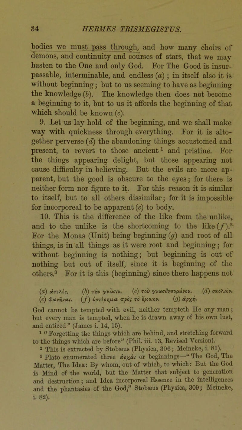 bodies we must pass through, and how many choirs of demons, and continuity and courses of stars, that we may hasten to the One and only God. For The Good is insur- passahle, interminable, and endless (a); in itseK also it is without beginning; but to us seeming to have as beginning the knowledge (J). The knowledge then does not become a beginning to it, but to us it affords the beginning of that which should be known (c). 9. Let us lay hold of the beginning, and we shall make way with quickness through everything. For it is alto- gether perverse {d) the abandoning things accustomed and present, to revert to those ancient and pristine. For the things appearing delight, but those appearing not cause difficulty in believing. But the evils are more ap- parent, but the good is obscure to the eyes; for there is neither form nor figure to it. For this reason it is similar to itself, but to aU others dissimilar; for it is impossible for incorporeal to be apparent {e) to body. 10. This is the difference of the like from the unlilve, and to the unlike is the shortcoming to the like (/).^ For the Monas (Unit) being beginning (y) and root of all things, is in all things as it were root and beginning; for without beginning is nothing; but beginning is out of nothing but out of itseK, since it is beginning of the others.® For it is this (beginning) since there happens not (a) dTikii. (b) T'^v yvaatv. (c) rou yvuaiinaofiivov. (d) (e) (pctii^vcci. (/) varepnfict •Trpos to opcoiou. (jf) God cannot be tempted with evil, neither teniptetb He any man; but every man is tempted, when he is drawn away of his own lust, and enticed” (James i. 14, 15). 1 “ Forgetting the things which are behind, and stretching forward to the things which are before” (Phil. iii. 13, Revised Version). 2 This is extracted by Stoboeus (Physica, 306; Meineke, i. 81). _ ® Plato enimierated three ipx»i or beginnings—“ The God, The Matter, The Idea: By whom, out of which, to which: But the God is Mind of the world, but the Matter that subject to generation and destruction; and Idea incorporeal Essence in the intelligences and the phantasies of the God,” Stobaius (Physica, 309; Meineke, i. 82).