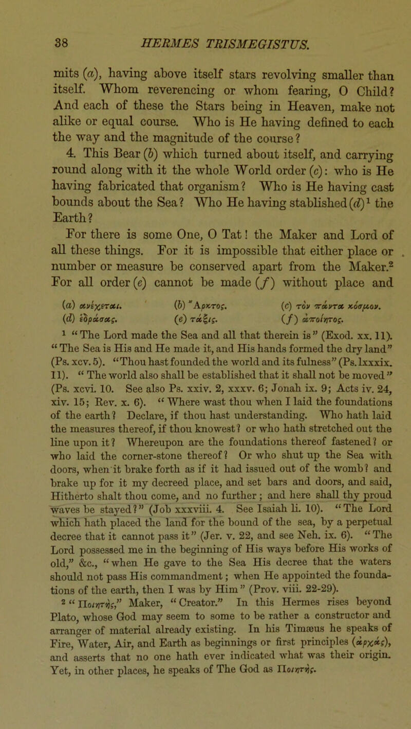 inits (a), having above itself stars revolving smaller than itseK. Whom reverencing or whom fearing, 0 Child? And each of these the Stars being in Heaven, make not alike or equal course. Who is He having defined to each the way and the magnitude of the course ? 4. This Bear (6) which turned about itself, and carrying round along with it the whole World order (c): who is He having fabricated that organism? Who is He having cast bounds about the Sea? Who He having stablished(o?)^ the Earth ? For there is some One, 0 Tat! the Maker and Lord of all these things. For it is impossible that either place or . number or measure be conserved apart from the Maker.® For all order (e) cannot be made (/) without place and (a) (6) “ApKTOi. (c) rou 'Tcivrx Koafio*. (d) ihpiaxp. (e) (/) a.'jcoirrro;. ^ “The Lord made the Sea and all that therein is” (Exod. xx. 11). “ The Sea is His and He made it, and His hands formed the dry land” (Ps. xcv. 5). “ Thou hast founded the world and its fulness” (Ps. Ixxxix. 11). “ The world also shall be established that it shall not be moved ” (Ps. xcvL 10. See also Ps. xxiv. 2, xxxv. 6; Jonah ix. 9; Acts iv. 24, xiv. 15; Rev. x. 6). “ Where wast thou when I laid the foundations of the earth? Declare, if thou hast imderstanding. Who hath laid the measures thereof, if thou knowest? or who hath stretched out the line upon it ? Whereupon are the foundations thereof fastened ? or who laid the corner-stone thereof? Or who shut up the Sea with doors, when it brake forth as if it had issued out of the womb? and brake up for it my decreed place, and set bars and doors, and said. Hitherto shalt thou come, and no further; and here shall thy proud waves be stayed?” (Job xxxviii. 4. See Isaiah IL 10). “The Lord which hath placed the land for the bound of the sea, by a perpetual decree that it cannot pass it” (Jer. v. 22, and see Neh. ix. 6). “The Lord possessed me in the beginning of His ways before His works of old,” &c., “when He gave to the Sea His decree that the waters should not pass His commandment; when He appointed the founda- tions of the earth, then I was by Him ” (Prov. viii. 22-29). 2 “ rio/nrijf,” Maker, “ Creator.” In this Hermes rises beyond Plato, whose God may seem to some to be rather a constructor and arranger of material already existing. In his Timaeus he speaks of Fire, Water, Air, and Earth as beginnings or first principles and asserts that no one hath ever indicated what was their origin. Yet, in other places, he speaks of The God as IIo/>7r)jf.