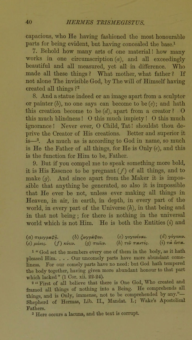 capacious, who He having fashioned the most honourable parts for being evident, but having concealed the base.’^ 7. Behold how many arts of one material! how many works in one circumscription (a), and all exceedingly beautiful and all measm’ed, yet all in difference. Who made all these things ? Wliat mother, what father ? If not alone The invisible God, by The will of HimseK having created all things 8. And a statue indeed or an image apart from a sculptor or painter (6), no one says can become to be (c); and hath this creation become to be {d), apart from a creator ? O this much blindness! 0 this much impiety ! 0 this much ignorance! Never ever, 0 Child, Tat! shouldst thou de- prive the Creator of His creations. Better and superior it is—As much as is according to God in name, so much is He the Father of aU. things, for He is Only (e), and this is the function for Him to be. Father. 9. But if you compel me to speak something more bold, it is His Essence to be pregnant (/) of all things, and to make {g). And since apart from the Maker it is impos- sible that anything be generated, so also it is impossible that He ever be not, unless ever making all things in Heaven, in air, in earth, in depth, in every part of the world, in every part of the Universe Qi), in that being and in that not being; for there is nothing in the universal world which is not Him. He is both the Entities {i) and (o) •7ripiypoi((>^. (6) ^oiypitpov. (c) yiyovivcci. (d) yeyovtv. (e) fiovog. (/) Kvui/. (g) TToihi/. (h) rou 'Tra.^oi. (t) oVt*. ^ “ God set the memhers every one of them in the body, as it hath pleased Him. . . . Our rmcomely parts have more abundant come- liness. For our comely parts have no need; but God hath tempered the body together, having given more abundant honour to that part which lacked ” (1 Cor. xii. 22-24). 2 “ First of all believe that there is One God, Wlio created and framed aU things of nothing into a Being. He comprehends aU things, and is Only, immense, not to be comprehended by any.”— Shepherd of Hennas, Lib. II., Mandat. I.; Wake’s Apostolical Fathers. ^ Here occurs a lacuna, and the text is corrupt.