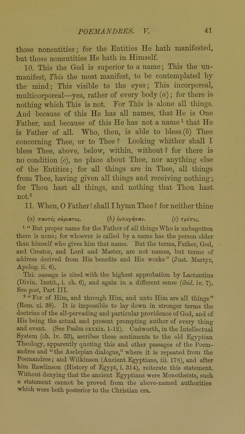 those nonentities; for the Entities He hath manifested, but those nonentities He hath in Himself. 10. This the God is superior to a name; This the un- manifest, This the most manifest, to be contemplated by the mind; This visible to the eyes; This incorporeal, multicorporeal—^yea, rather of every body (a); for there is nothing which This is not. For This is alone all things. And because of this He has all names, that He is One Father, and because of this He has not a name ^ that He is Father of all. Who, then, is able to bless (6) Thee concerning Thee, or to Thee? Looking whither shall I bless Thee, above, below, within, without? for there is no condition (c), no place about Thee, nor anything else of the Entities; for all things are in Thee, all things from Thee, having given all things and receiving notliing; for Thou hast all things, and nothing that Thou hast not.2 11. When, 0 Father! shall I hymn Thee ? for neither thine (a) 'Tra.vTos aoifiXTos. (b) iv’hoy^atti. (c) rpoTro;. ^ “ But proper name for the Bather of all things Who is unbegotten there is none; for whoever is called by a name has the person older than himself who gives him that name. But the terms, Father, God, and Creator, and Lord and Master, are not names, hut terms of address derived from His benefits and His works” (Just. Martyr, Apolog. ii. 6). Thk passage is cited with the highest approbation by Lactantius (Divin. Instit., i. ch. 6), and again in a diflerent sense (ibid. iv. V). See post, Part III. ^ “For of Him, and through Him, and unto Him are all things” (Rom. xi. 38). It is impossible to lay dovm in stronger terms the doctrine of the all-pervading and particular providence of God, and of His being the actual and present prompting author of every thing and event. (See Psalm cxxxix. 1-12). Cudworth, in the Intellectual System (ch. iv. 33), ascribes these sentiments to the old Egyptian Theology, apparently quoting this and other passages of the Poem- andres and “ the Asclepian dialogue,” where it is repeated from the Poemandres; and Wilkinson (Ancient Egyptians, iii. 178), and after him Rawlinson (History of Egypt, i. 314), reiterate this statement. Without denying that the ancient Egyptians were Monotheists, such, a statement cannot be proved from the above-named authorities which were both posterior to the Christian era.