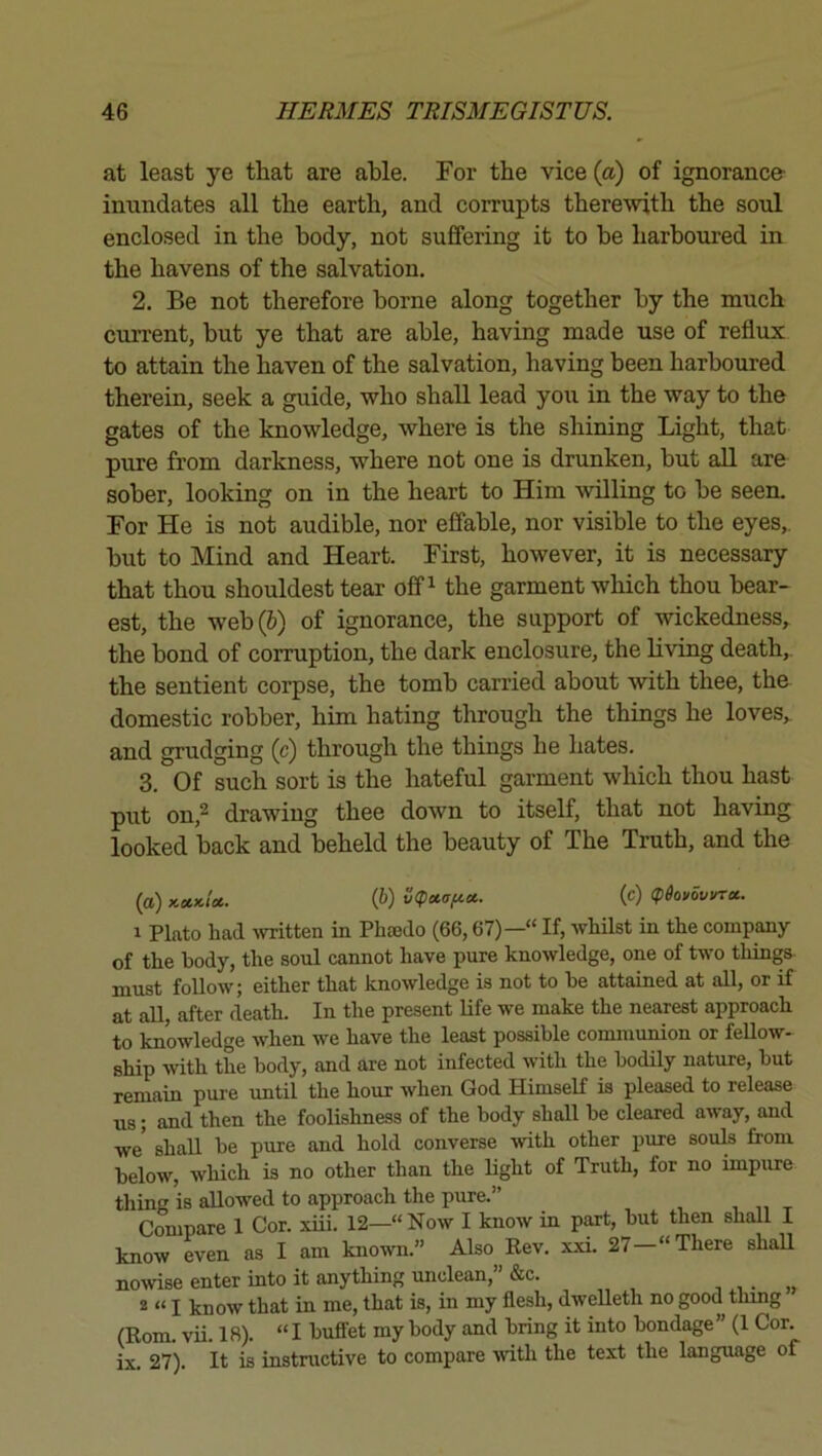 at least ye that are able. For the vice (a) of ignorance- inundates all the earth, and corrupts therewith the soul enclosed in the body, not suffering it to be harboured in the havens of the salvation, 2. Be not therefore borne along together by the much current, but ye that are able, having made use of reflux to attain the haven of the salvation, having been harboured therein, seek a guide, who shall lead you in the way to the gates of the knowledge, where is the shining Light, that pure from darkness, where not one is drunken, but aU are sober, looking on in the heart to Him willing to be seen. For He is not audible, nor effable, nor visible to the eyes,, but to Mind and Heart. First, however, it is necessary that thou shouldest tear off ^ the garment which thou bear- est, the web(&) of ignorance, the support of wickedness^ the bond of corruption, the dark enclosure, the living death,, the sentient corpse, the tomb carried about with thee, the domestic robber, him hating through the things he loves, and grudging (c) through the things he hates. 3. Of such sort is the hateful garment which thou hast put on,2 drawing thee down to itself, that not having looked back and beheld the beauty of The Truth, and the (a) y.xx,U. {&) vtpotafict. (c) (pdovovvru. 1 Plato bad -\vritten in Phaedo (66,67)—“ If, whilst in the company of the body, the soul cannot have pure knowledge, one of two things must follow; either that knowledge is not to he attained at all, or if at all, after death. In the present life we make the nearest approach to knowledge when we have the least possible communion or fellow- ship with the body, and are not infected with the bodily nature, hut remain pure -until the hour when God Himself is pleased to release us; and then the foolishness of the body shall he cleared away, and we' shall he pure and hold converse -with other pure souls from below, which is no other than the light of Truth, for no impure thing is allowed to approach the pure.” , „ t Compare 1 Cor. xiii. 12—“ Now I know in part, but then shall I know even as I am known.” Also Rev. x.xi. 27-“ There shall nowise enter into it anything unclean,” &c. , ,. „ 2 “ I know that in me, that is, in my flesh, dwelleth no good thmg (Rom. vii. 18). “I buffet my body and bring it into bondage” (1 Cor. ix. 27). It is instructive to compare -with the text the language of