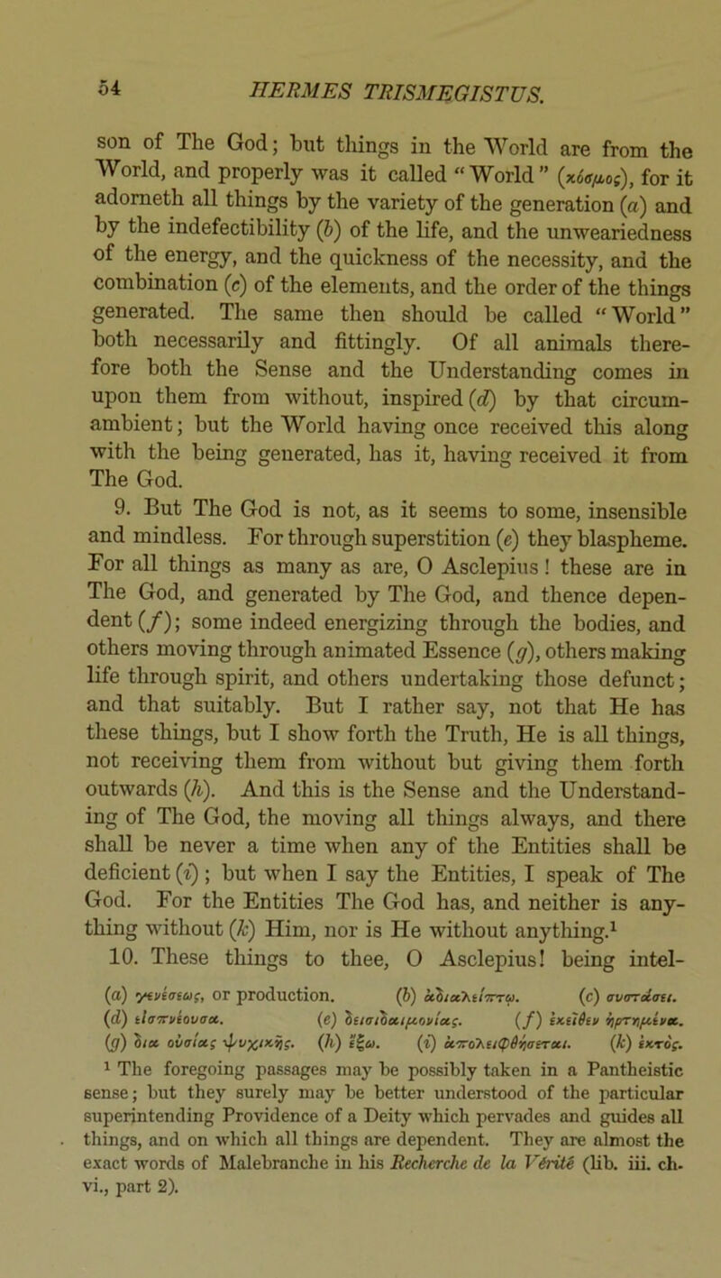 son of The God; hut things in the World are from the World, and properly was it called “World” (xoVof), for it adometh all things by the variety of the generation (a) and by the indefectibility (J) of the life, and the unweariedness of the energy, and the quickness of the necessity, and the combination (c) of the elements, and the order of the things generated. The same then should be called “World” both necessarily and fittingly. Of all animals there- fore both the Sense and the Understanding comes in upon them from without, inspired by that circum- ambient; but the World having once received this along with the being generated, has it, having received it from The God. 9. But The God is not, as it seems to some, insensible and mindless. For through superstition (e) they blaspheme. For all things as many as are, 0 Asclepius! these are in The God, and generated by The God, and thence depen- dent (/); some indeed energizing through the bodies, and others moving through animated Essence (y), others making life through spirit, and others undertaking those defunct; and that suitably. But I rather say, not that He has these things, but I show forth the Truth, He is all things, not receiving them from without but giving them forth outwards {h). And this is the Sense and the Understand- ing of The God, the moving all things always, and there shall be never a time when any of the Entities shall be deficient (^); but when I say the Entities, I speak of The God. For the Entities The God has, and neither is any- thing without (k) Him, nor is He without anytliing.^ 10. These things to thee, 0 Asclepius! being intel- (flt) yfviviiif, or production. (6) echiechilTrra. (c) avardau. {d) tlaxviavax. (e) itiaihaifiovix;. (f) extihv iiprnfiinic. (g) Zix ovaiu; (h) (i) cf7roKu(p6iiaeTxi. (k) iKrog. 1 The foregoing passages may be possibly taken in a Pantheistic sense; but they surely may be better understood of the particular superintending Providence of a Deity which pervades and guides all things, and on which all things are dependent. They are almost the exact words of Malebranche in his Recherche de la ViritS (lib. iii. ch. vi., part 2).