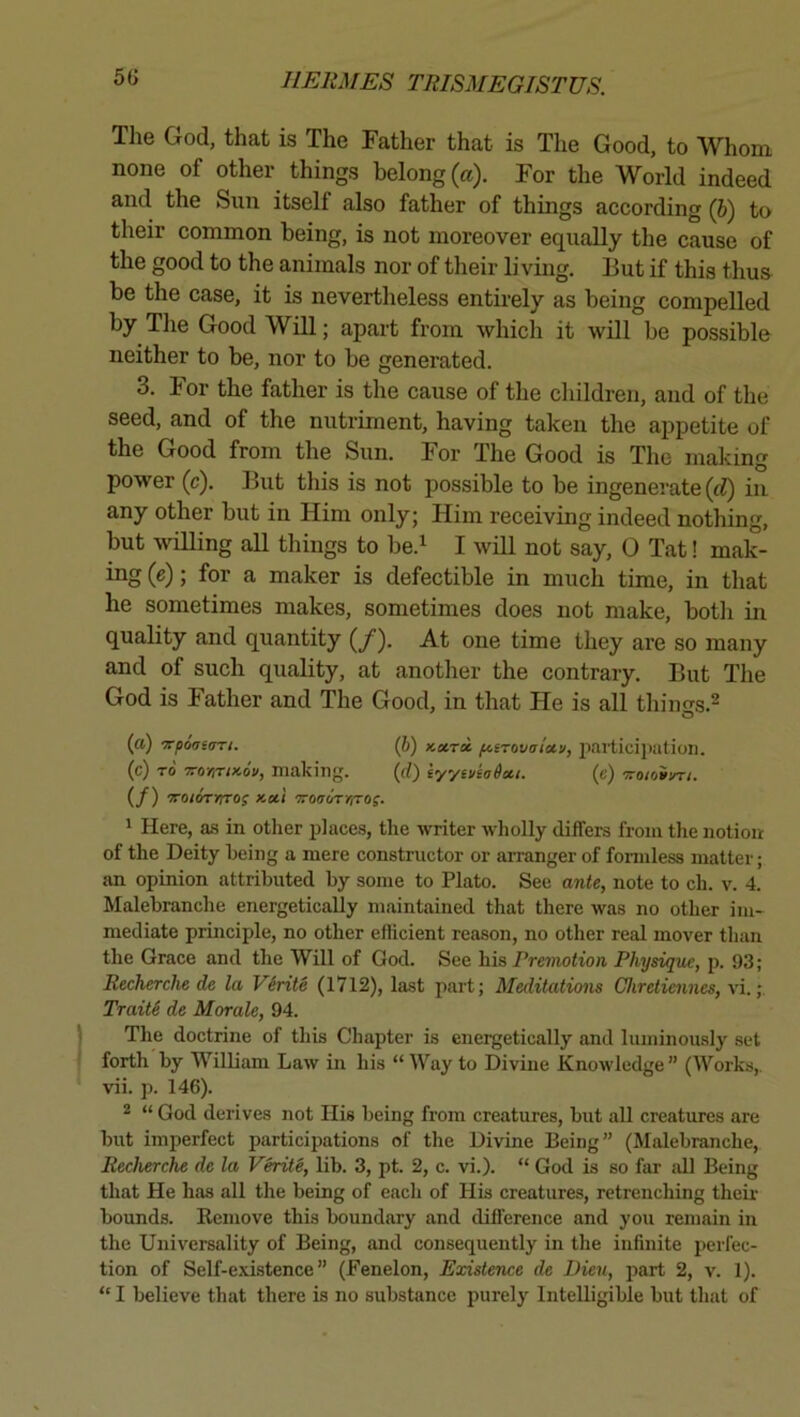 5G Tlie God, that is The Father that is The Good, to Whom none of other things belong (a). For the World indeed and the Sun itself also father of things according (6) to their common being, is not moreover equally the cause of the good to the animals nor of their li ving. But if this thus be the case, it is nevertheless entirely as being compelled by The Good Will; apart from which it will be possible neither to be, nor to be generated. 3. For the father is the cause of the children, and of the seed, and of the nutriment, having taken the appetite of the Good from the Sun. For The Good is The making power (c). But this is not possible to be ingenerate (d) in any other but in Him only; Him receiving indeed nothing, but willing all things to be.^ I will not say, 0 Tat! mak- ing (e); for a maker is defectible in much time, in that he sometimes makes, sometimes does not make, botli in quality and quantity (/). At one time they are so many and of such quality, at another the contrary. But The God is Father and The Good, in that He is all things.^ (a) -xpoaiart. (b) Kotrx fAtTovatoiv, Jiai’ticipatioii. (c) TO 5TO)iT<xo'i/, making. (rf) iyytv(ada,i. (e) Tro/oSyr/. (/) -TTOioTrrros Kctl oroo-oVjiTOf. ' Here, a.s in other places, the writer wholly differs from the notion of the Deity being a mere constructor or arranger of formless matter; an opinion attributed by some to Plato. See ante, note to ch. v. 4. Malebranche energetically maintained that there was no other im- mediate principle, no other efficient reason, no other real mover than the Grace and the Will of God. See his Premotion Physique, p. 93; Recherche de la Virile (1712), last part; Meditations Chreliennes, xi. Traiti de Morale, 94. The doctrine of this Chapter is energetically and luminously set forth by William Law in his “Way to Divine Knowledge” (Works,, vii. p. 146). * “ God derives not Ills being from creatures, but all creatures are but imperfect participations of the Divine Being” (Malebranche, Recherche de la Verite, lib. 3, pt. 2, c. vi.). “ God is so far all Being that He has all the being of each of His creatures, retrenching theii- bounds. Kemove this boundary and difference and you remain in the Universality of Being, and consequently in the infinite perfec- tion of Self-existence” (Fenelon, Existence de Dieu, i^art 2, v. 1). “ I believe that there is no substance purely Intelligible but that of