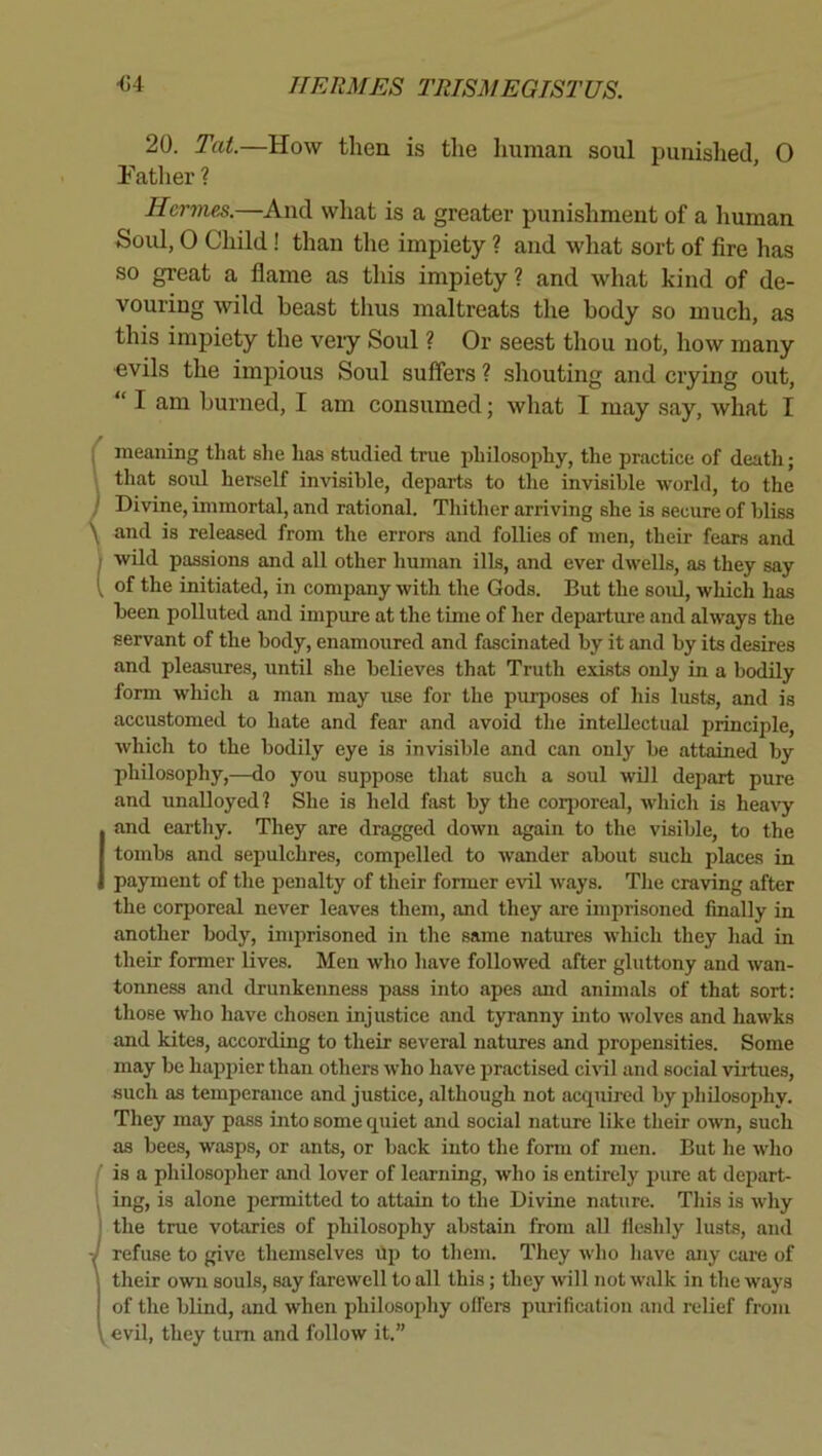 20. Tat.—How then is the human soul punished, 0 father ? Hermes.—And what is a greater punishment of a liuman Soul, 0 Child! than the impiety ? and what sort of fire has so great a flame as this impiety ? and what kind of de- vouring wild beast thus maltreats the body so much, as this impiety the very Soul ? Or seest tliou not, how many «vils the impious Soul suffers ? shouting and crying out, “ I am burned, I am consumed; what I may say, what I i meaning that she has studied true philosophy, the practice of death; that soul herself invisihle, departs to the invisible world, to the Divine, immortal, and rational. Thither arriving she is secure of bliss and is released from the errors and follies of men, their fears and wild passions and all other human ills, and ever dwells, as they say of the initiated, in company with the Gods. But the soul, which has been polluted and impure at the time of her departure and always the servant of the body, enamoured and fascinated by it and by its desires and pleasures, until she believes that Truth exists only in a bodily form which a man may use for the purposes of his lusts, and is accustomed to hate and fear and avoid the intellectual principle, which to the bodily eye is invisible and can only be attained by philosophy,—do you suppose that such a soul will depart pure and unalloyed? She is held fast by the corjjoreal, which is heavy I and earthy. They are dragged down again to the visible, to the tombs and sepulchres, compelled to wander about such places in payment of the penalty of their former evil ways. Tlie craving after the corporeal never leaves them, and they are imprisoned finally in another body, imprisoned in the same natures which they had in their former lives. Men who have followed after gluttony and wan- tonness and drunkenness pass into apes and animals of that sort: those who have chosen injustice and tyranny into wolves and hawks and kites, according to their several natures and propensities. Some may be hapjiier than others who have practised ci^^l and social virtues, such as temperance and justice, although not acquired by philosophy. They may pass into some quiet and social nature like their own, such as bees, wasps, or ants, or back into the form of men. But he who Jis a philosopher and lover of learning, who is entirely pure at deiiart- ing, is alone permitted to attain to the Divine nature. This is why the true votaries of philosophy abstain from all fleshly lusts, and refuse to give themselves up to them. They who have any care of their own souls, say farewell to all this; they will not walk in the ways of the blind, and when philosophy olfers purification and relief from ^^evil, they turn and follow it.”