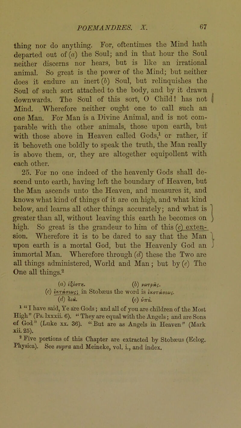 thing nor do anything. For, oftentimos the Mind hath departed out of (a) the Soul; and in that hour the Soul neither discerns nor hears, but is like an irrational animal. So great is the power of the Mind; hut neither does it endure an inert (6) Soul, hut relinquishes the Soul of such sort attached to the body, and hy it drawn downwards. The Soul of this sort, 0 Child! has not Mind. Wherefore neither ought one to call such an one Man. For Man is a Divine Animal, and is not com- parable with the other animals, those upon earth, but with those above in Heaven called Gods,^ or rather, if it behoveth one boldly to speak the truth, the Man really is above them, or, they are altogether equipollent with each other. 25. For no one indeed of the heavenly Gods shall de- scend unto earth, having left the boundary of Heaven, but the Man ascends unto the Heaven, and measures it, and knows what kind of things of it are on high, and what kind below, and learns all other things accurately; and what is greater than all, without leaving this earth he becomes on high. So great is the grandeur to him of this (c) exten- sion. Wherefore it is to be dared to say that the Man upon earth is a mortal God, but the Heavenly God an immortal Man. Wherefore through (d) these the Two are aU things administered. World and Man; but by (p) The One all things.^ (a) i^errn. (b) varpx;. (c) ex.r»asa;-, in Stobseus the word is ix.(nri.tna;. (rf) (e) uiro. ^ “ I have said. Ye are Gods; and all of you are children of the Most High ” (Ps. Lxxxii. 6). “ They are equal with the Angels; and are Sons of God” (Luke xx. 36). “But are as Angels in Heaven” (Mark lii. 25). ^ Five portions of this Chapter are extracted hy Stobajus (Eclog. Physica). See swpra and Meineke, vol, i., and index.