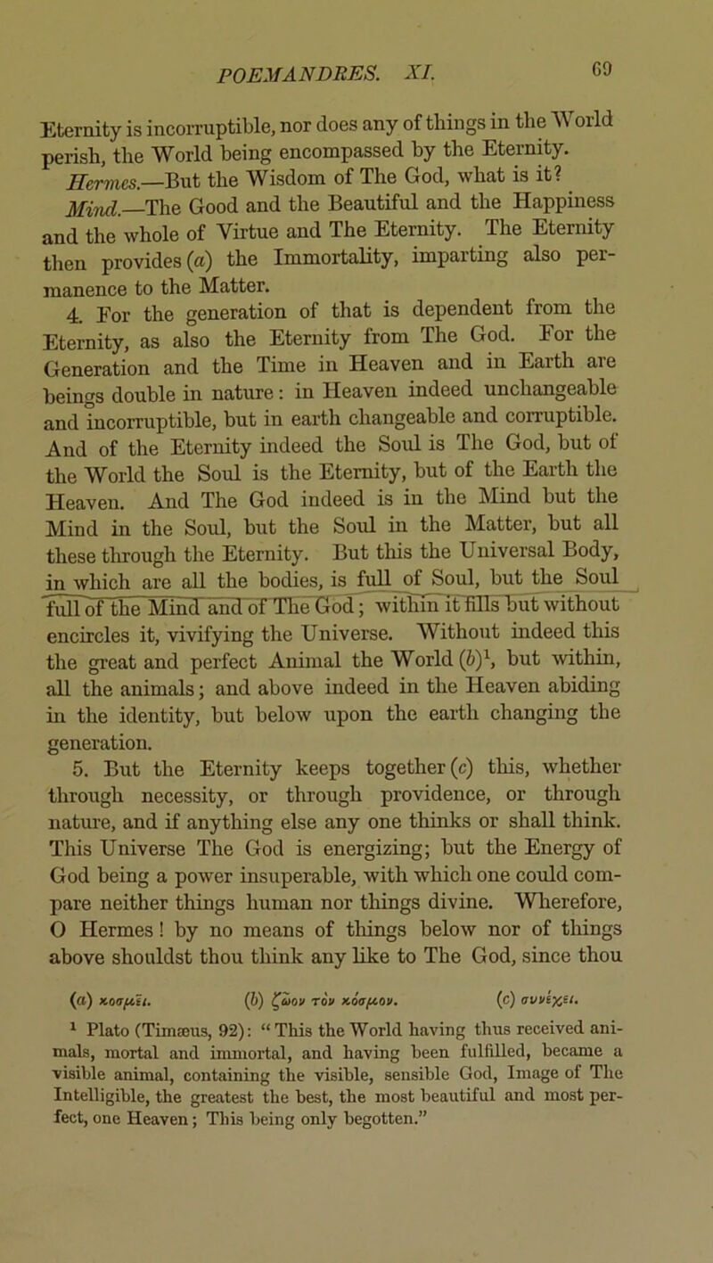 6a Eternity is incoiTuptible, nor does any of things in the World perish, the World being encompassed by the Eternity. Hermes.—BvA the Wisdom of The God, what is it? Mirid. The Good and the Beautiful and the Happiness and the whole of Virtue and The Eternity. The Eternity then provides (a) the ImmortaHty, imparting also per- manence to the Matter. 4. Eor the generation of that is dependent from the Eternity, as also the Eternity from The God. For the Generation and the Time in Heaven and in Earth are beings double in nature: in Heaven indeed unchangeable and incorruptible, but in earth changeable and corruptible. And of the Eternity indeed the Soul is The God, but ot the World the Soul is the Eternity, but of the Earth the Heaven. And The God indeed is in the Mind but the Mind in the Soul, but the Soul in the Matter, but all these tlorough the Eternity. But this the Universal Body, in which are all the bodies, is full of Soul, but the Soul fuir^he MincT'and of The God; witlifn it fills but without encircles it, vivifying the Universe. Without indeed this the great and perfect Animal the World {by, but within, all the animals; and above indeed in the Heaven abiding in the identity, but below upon the earth changing the generation. 5. But the Eternity keeps together (c) this, whether through necessity, or through providence, or through natm-e, and if anything else any one thinks or shall think. This Universe The God is energizing; but the Energy of God being a power insuperable, with which one could com- pare neither things human nor things divine. Wlierefore, O Hermes! by no means of tilings below nor of things above shouldst thou think any like to The God, since thou (a) Koaftii. (b) l^aov rov xoafiov. (c) avvi)C£t, ^ Plato (Timasus, 92): “This the World having thus received ani- mals, mortal and immortal, and having been fulfdled, became a visible animal, containing the visible, sensible God, Image of The Intelligible, the greatest the best, the most beautiful and most per- fect, one Heaven; This being only begotten.”