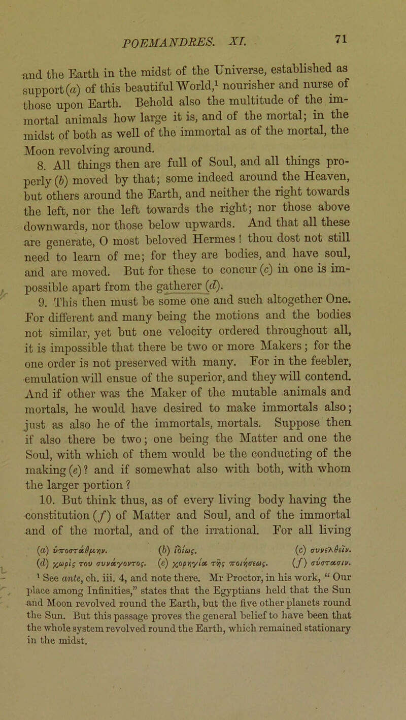 and the Earth in the midst of the Universe, established as support (a) of this beautiful World,^ nourisher and nurse of those upon Earth. Behold also the multitude of the im- mortal animals how large it is, and of the mortal; in the midst of both as well of the immortal as of the mortal, the Moon revolving around. 8. All things then are full of Soul, and all things pro- perly (&) moved by that; some indeed around the Heaven, but others around the Earth, and neither the right towards the left, nor the left towards the right; nor those above downwards, nor those below upwards. And that all these are generate, 0 most beloved Hermes ! thou dost not still need to learn of me; for they are bodies, and have soul, and are moved. But for these to concur (c) in one is im- possible apart from the gatherer {d). 9. This then must be some one and such altogether One. For different and many being the motions and the bodies not similar, yet but one velocity ordered throughout all, it is impossible that there be two or more Makers; for the one order is not preserved with many. For in the feebler, emulation will ensue of the superior, and they will contend. And if other was the Maker of the mutable animals and mortals, he would have desired to make immortals also; just as also he of the immortals, mortals. Suppose then if also there be two; one being the Matter and one the Soul, with which of them would be the conducting of the making (e) ? and if somewhat also with both, with whom the larger portion ? 10. But think thus, as of every living body having the constitution (/) of Matter and Soul, and of the immortal and of the mortal, and of the in-ational. For aU living (a) UTToariSfinv. (6) iolii;, (c) avvihitiv. {d) x^^pi; TOV avua.yovro;. (e) rrt; ‘Troi^aea;. (/) avrrrxaiv. ' See ante, cb. iii. 4, and note there. Mr Proctor, in his work, “ Our place among Infinities,” states that the Egyptians held that the Sun ■and Moon revolved round the Earth, hut the five other planets round the Sun. But this passage proves the general belief to have been that the whole system revolved round the Earth, which remained stationary in the midst.
