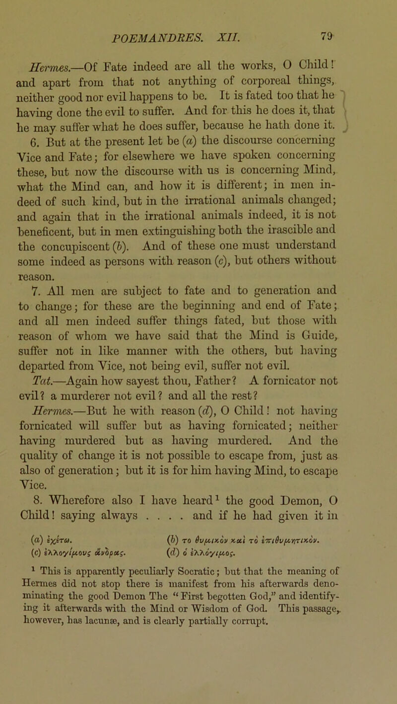 Hermes.—Of Fate indeed are all the works, 0 Child! and apart from that not anything of corporeal things, neither good nor evil happens to be. It is fated too that he having done the evil to suffer. And for this he does it, that he may suffer what he does suffer, because he hath done it. j 6. But at the present let be (a) the discourse concerning Vice and Fate; for elsewhere we have spoken concerning these, but now the discourse with us is concerning Mind, what the Mind can, and how it is different; in men in- deed of such kind, but in the irrational animals changed; and again that in the irrational animals indeed, it is not beneficent, but in men extinguishing both the irascible and the concupiscent (6). And of these one must understand some indeed as persons with reason (c), but others without reason. 7. All men are subject to fate and to generation and to change; for these are the beginning and end of Fate; and aU men indeed suffer things fated, but those with reason of whom we have said that the Mind is Guide, suffer not in like manner with the others, but having departed from Vice, not being evil, suffer not evil. Tat.—Again how sayest thou, Father? A fornicator not evil? a murderer not evil? and all the rest? Hermes.—But he with reason {d), 0 Child! not having fornicated wiU. suffer but as having fornicated; neither having murdered but as having murdered. And the quality of change it is not possible to escape from, just as also of generation; but it is for him having Mind, to escape Vice. 8. Wherefore also I have heard ^ the good Demon, O Child! saying always .... and if he bad given it in (a) ixkra. (b) to 6vftix.6u to kTriSufiYirmoi/. (c) s7vAoy//ttoi»f clvipx;. (d) 6 t'h'Koyifios. ^ This is apparently peculiarly Socratic; hut that the meaning of Hermes did not stop there is manifest from his afterwards deno- minating the good Demon The “ First begotten God,” and identify- ing it afterwards with the Mind or Wisdom of God. This passage,, however, has lacunse, and is clearly partially corrupt.