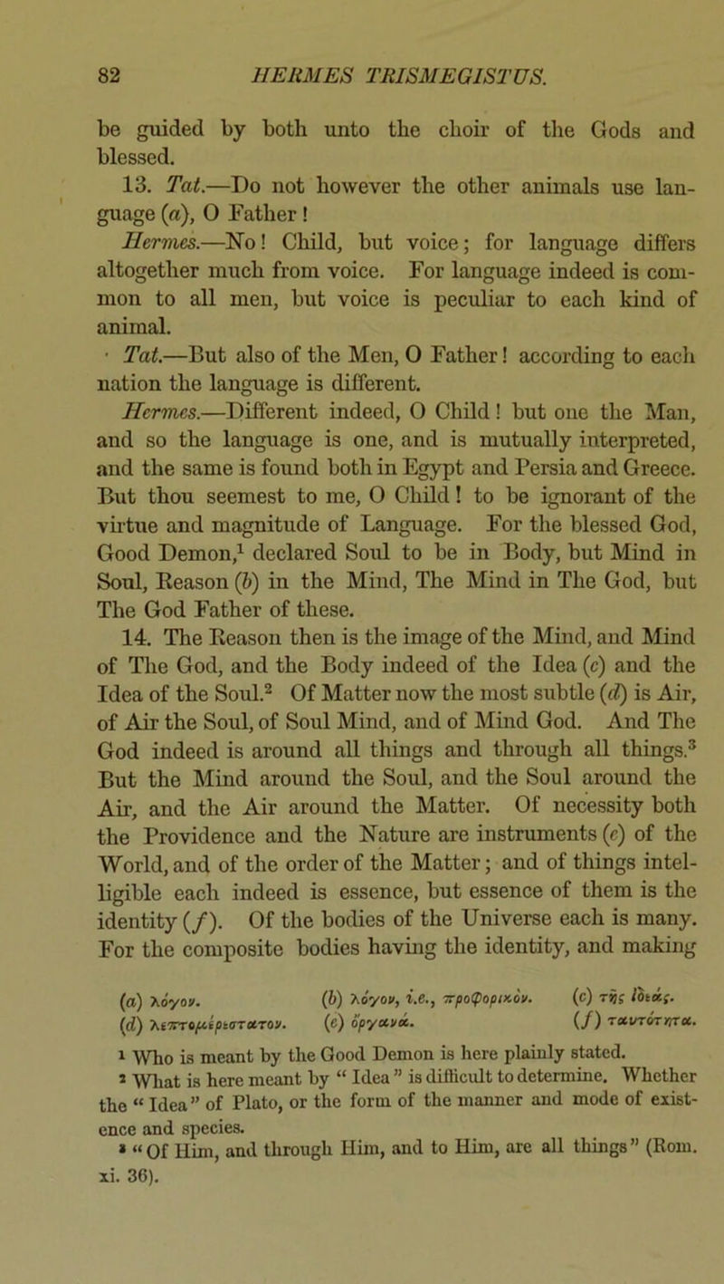 be gmded by both unto the choir of the Gods and blessed. 13. Tat.—Do not however the other animals use lan- guage (a), 0 Father! Hermes.—No! Child, but voice; for language differs altogether much from voice. For language indeed is com- mon to all men, but voice is pecixliar to each kind of animal. • Tat.—But also of the Men, O Father! according to each nation the language is different. Hermes.—Different indeed, O Child! but one the Man, and so the language is one, and is mutually interpreted, and the same is found both in Egypt and Persia and Greece. But thou seemest to me, O Child! to be ignorant of the vhtue and magnitude of Language. For the blessed God, Good Demon,’^ declared Soul to be in Body, but Mind in Soul, Reason (6) in the Mind, The Mind in The God, but The God Father of these. 14. The Reason then is the image of the Mind, and Mind of The God, and the Body indeed of the Idea (c) and the Idea of the Soul.^ Of Matter now the most subtle (rf) is Air, of Air the Soul, of Soul Mind, and of Mind God. And The God indeed is around aU things and through all things.^ But the Mind around the Sold, and the Soul around the Air, and the Air around the Matter. Of necessity both the Providence and the Nature are instruments (c) of the World, and of the order of the Matter; and of things intel- ligible each indeed is essence, but essence of them is the identity (/). Of the bodies of the Universe each is many. For the composite bodies having the identity, and making (a) Koyov. (b) Xoyou, i.e., Trpo<popix.Sv. (c) lhni(. (d) 'KfTmfitptaruTOv. (e) opyccux. (/) rxirrorrirci. 1 Who is meant by the Good Demon is here plaiuly stated. * Wliat is here meant by “ Idea ” is difficult to determine. Whether the “ Idea” of Plato, or the form of the manner and mode of exist- ence and species. * “Of Him, and through Him, and to Him, are all things” (Rom. xi. 36).