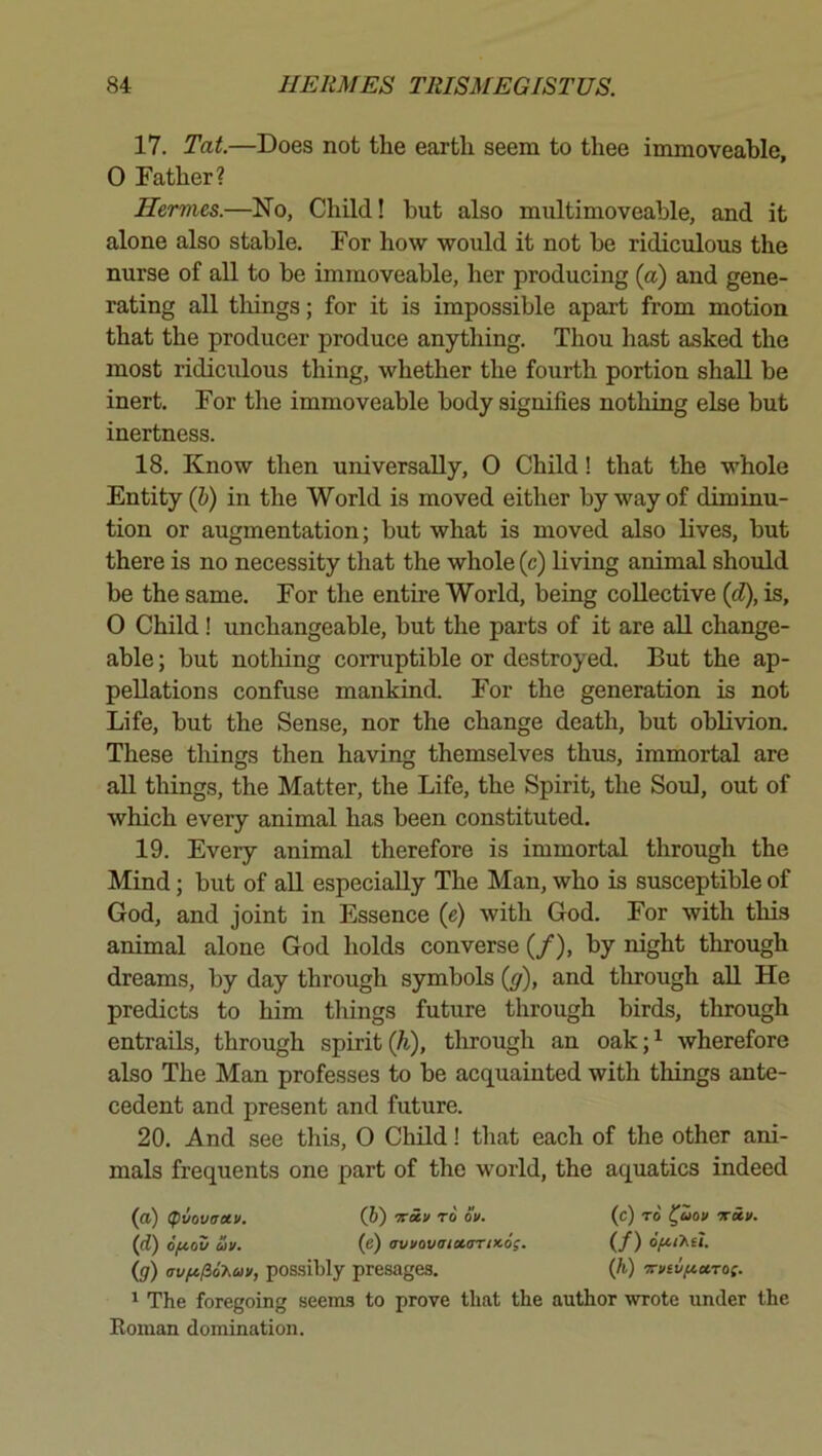 17. Tat.—Does not the earth seem to thee immoveable, 0 Father? Hermes.—No, Child! hut also multimoveable, and it alone also stable. For how would it not be ridiculous the nurse of all to be immoveable, her producing (a) and gene- rating all things; for it is impossible apart from motion that the producer produce anything. Thou hast asked the most ridiculous thing, whether the fourth portion shall be inert. For the immoveable body signifies nothing else but inertness. 18. Know then universally, 0 Child! that the whole Entity (h) in the World is moved either by way of diminu- tion or augmentation; but what is moved also lives, but there is no necessity that the whole (c) living animal should be the same. For the entire World, being collective {d), is, 0 Child ! unchangeable, but the parts of it are aU change- able ; but nothing corruptible or destroyed. But the ap- pellations confuse mankind. For the generation is not Life, but the Sense, nor the change death, but oblivion. These tilings then having themselves thus, immortal are all things, the Matter, the Life, the Spirit, the Soul, out of which every animal has been constituted, 19. Every animal therefore is immortal through the Mind; but of all especially The Man, who is susceptible of God, and joint in Essence (e) with God. For with this animal alone God holds converse (/), by night through dreams, by day through symbols (y), and tlirough all He predicts to him things future through birds, through entrails, through spirit (^), tlirough an oak;^ wherefore also The Man professes to be acquainted with things ante- cedent and present and future. 20. And see this, 0 Child! that each of the other ani- mals frequents one part of the world, the aquatics indeed (a) (pvovaetv. (h) -x-uv to ok. (c) to' ^uov tcci/. (cl) ofiov oJk. (e) avi/ovatoLorncag. (/) 6fu>.it. (g) crvfi/io'Kav, possibly presages. (h) '!n>cvftuTO(. ^ The foregoing seems to prove that the author wrote under the Roman domination.