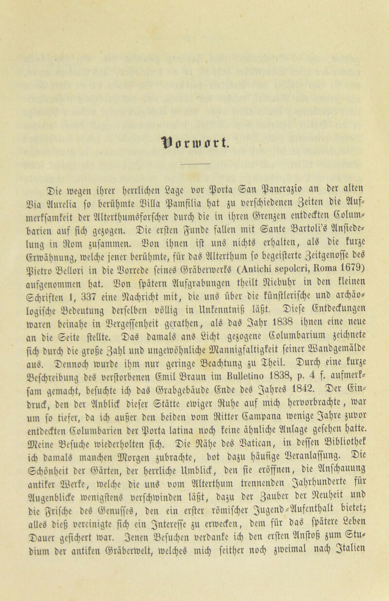 til 0 nu XT tr t. Die ttjegen if)rer t)errlic^en 8at3e bor !ßorta ©an ^^ancrajio an bet alten 25ia 'Jlurelia [o berü^^mte Siüa *|^amfilia jii berfc^iebenen merffainfeit bcr Sntert^iimäfovfdjer biirc^ bie in i^ren ©renjen entbetften ©ohim? barien auf fi^ sesoäen. 3)ie erften ^unbe fallen mit ©ante SavtoU’^ ?lnftebe*= hing in iRom jufainmen. 23on i^nen ift iinö nid)t^ er^lten, al^ bie futje (Srmabnung, melc^e jener berühmte, für baö 5Utert^um fo begeijterte 3eitgenoffe beö ipietro Sellori in bie Sßorrebe feineö ©räbermerfd (Antichi sepolcri, Roma 1679) aufgenommen ^at, IBon fpätern iMufgrabungen t^eilt iRiebu^r in ben fleinen ©cbriften 1, 337 eine Ulac^ric^t mit, bie und über bie fünftlerifc^e unb arct)äo:* logifd)e Sebeutung berfelben böüig in Unfenntni§ lä§t, 3)iefe ©ntbecfungcn maren beinahe in 95ergeffen()eit gerätsen, alö baö 3a^r 1838 il)ncn eine neue an bie ©eite fteUte. ®ad bamal^ anb ßicl)t gezogene Kolumbarium jeid)nete bur^ bie gro§e 3a^l unb ungeiböt)nli^e ilRannigfaltigfeit feiner 2ßanbgemälbe aud. Denno^ mürbe i^m nur geringe 23ead)tung ju 2;i)eil. ®urd) eine furje Sefc^reibung be^ berjtorbenen Kmil Sraun im Bulletino 1838, p. 4 f. aufmerfs fam gemalt, befm^te i^ bad ©rabgebiiube Knbe bed 1842. Ü)er Kin^ brucf, ben ber 5lnblicf biefer ©tätte einiger lRul)e auf mic^ ^eroorbrai^te, mar um fo tiefer, ba ic^ au§er ben beiben nom IRitter Kampana menige ä^Por entbecften Kolumbarien bcr ijßorta latina noc^ feine äl)nlic^e Einlage gefel)en l)atte. 2Reine 53efuc^e micberf)olten fi^. 3)ie ?läl}e beö SBatican, in beffen S3ibliotl)ef id) bamalö mand)en SIRorgen jubrac^tc, bot baju l)äufige IBeranlaffung. ®ie ©d)ön^eit ber ©arten, ber l)errli(^c Umblicf, ben fie eröffnen, bie Slnfc^auung antifer 2Bcrfe, melc^e bie unö oom 2lltert^um trennenben Slugcnblicfe menigftend Perf^minben lägt, baju ber 3^^ber ber IReugeit unb bie S'^^ifdie bed ©enuffeö, ben ein erjfer römif^cr bietet) alleö bieg percinigte fic^ ein ermeefen, bem für bad fpätcre ßeben Dauer gcfid)ert mar. 3enen Scfud)en Perbanfe ii^ ben erften 2lnflog jum ©tu* bium ber antifen ©räbcrmelt, melcgc§ mid) feitger nod) jmeimal uad)