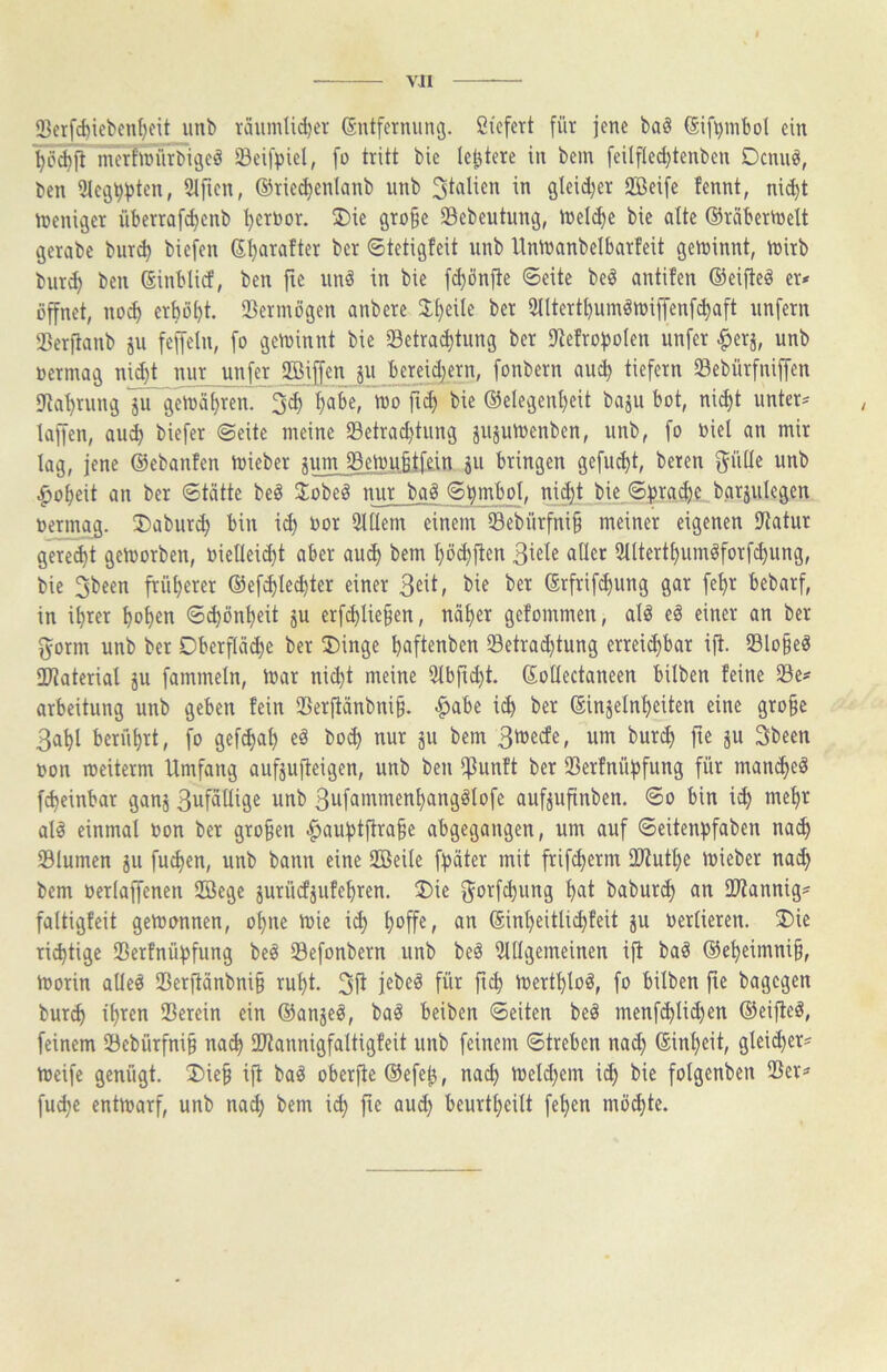 VJI Sßerf^iebcn()cit unb täumti^er ßntfcrniinö. Ciefert [ür jene baS (Sif^mbol ein merhciirbigeä Seifpiel, fo tritt bic leitete in bem feilfled}tenben Dcnuö, ben 3lei3^j)ten, 9lfien, ©riec^enlanb unb 3'ti^lien in gleid;er Söeife fennt, nid)t n?eniger überrafc^enb '^erbor. 2)ie gro^e 33ebeutung, n)el(^e bie alte ©räbertneU gerabe bur^ biefen ©Ijarafter ber ©tetigteit unb Uninanbelbarteit geU)innt, tnirb bur^ ben ©inblid, ben jte unö in bie f^önfte ©eite be^ antifen ©eifteö er» öffnet, no^ erbost. Vermögen anbere J^eile ber 2Iltertf)umön)iffenf^aft unfern Serfianb ju feffetn, fo getoinnt bie Setracbtung ber iRefroboIen unfer ^erj, unb »ermag ni(^t nur unfer ®jff«n ju Jbmidjern, fonbern au^ tiefem Sebürfniffen iJtat)rung in geioäbren. 3d) ^abe, * töo fi^ bie ®elegenl)eit baju bot, nic^t unter» kffen, aui) biefer ©eite meine Setrad)tung iujutoenben, unb, fo biel an mir kg, jene ©ebanfen kieber mm S3ekubtfe.in Su bringen gefud)t, beren gülle unb ^o^eit an ber ©tätte be§ 3;obeg nur bag ©bmbol, ni$t bie ©fjradje.barjulegen oermag. ®aburd) bin i^ Oor 3lIIem einem 93ebürfni§ meiner eigenen Statur geregt gekorben, biellei^t aber au^ bem ^öd)jten 3iele aller 5lltertbumöforfcl)ung, bie früljerer ©ef^le^ter einer bie ber ©rfrifc^ung gar fet)r bebarf, in i^rer ^ol)en ©^ön^eit ju erfc^lie§en, näl)er gefommen, ak eö einer an ber i5orm unb ber Dberflä^e ber 2)inge ^aftenben lBetrad)tung erreid)bar ift. 23lo^eg 2)?aterial ju fammeln, kar nic^t meine 5lbfid)t. ©olleckneen hüben feine 23e» arbeitung unb geben fein Serjtänbni^. |>abe ic^ ber ©injeln^eiten eine gro§e 3a^l berfil)rt, fo gef^al) eö bo^ nur ju bem um burc^ fte ju 3been oon keiterm Umfang aufjujteigen, unb ben IfJunft ber SBerfnübfung für man(^eö fc^einbar ganj 3ufällige unb 3ufammenl)angglofe auf^ufinben. ©o bin id) mef>r ak einmal Oon ber großen ^aufstfira^e abgegangen, um auf ©eitenfjfaben na^ Slumen ju fuc^en, unb bann eine UBeile f^äter mit frifc^erm ID^ut^e kieber nad} bem oerkflfenen Söege jurücfjufefjren. 2)ie gorfc^ung l)at babur<^ an IWannig» faltigfeit gekonnen, ol)ne kie i^ ^offe, an ©in^eitli^feit ju Oertieren. 3)ie ri^tige SBerfnü^fung be^ 33efonbern unb beö Stilgemeinen ift ba^ ©et)eimni§, korin alleö 23erfiänbni§ rul)t. kertl)lo^, fo bilben fte bagegen burc^ iljren Serein ein ©anjeö, ba^ beiben ©eiten beä menf^lidjen ©eifte^, feinem 53ebürfni§ na^ fUtannigfaltigfeit unb feinem ©treben nad) ©inl)eit, gleid)er» keife genügt. !Die§ ift ba^ oberfte ©efe^, na^ keld)em i(^ bie folgenben Ser» fud)e entkarf, unb na^ bem i^ fie aud) beurt^eilt fe^en möd)te.