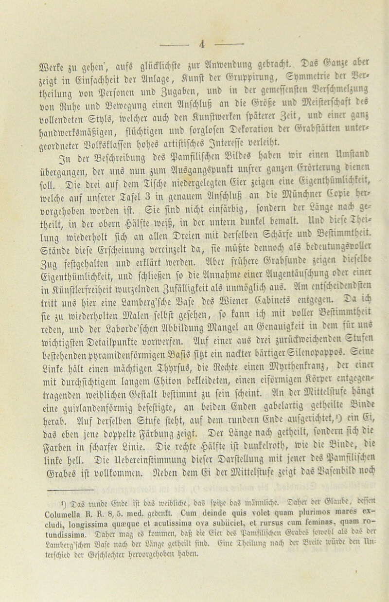 SBcvfc ju 9c()cu‘, aufs a(ücf(icl)fte jut 9InU)cnhma schadet. XaS (?an^e aber geigt in eiufac()l)cit ber Einlage, Äimft bet (^tulp^jirung, Symmetrie ber tl)cUung uon ^cvfonen unb gcmefTcnften töcrfd^mcljung non 91ut)c unb 23ctvcgung einen iHnfc^lu§ an bic unb ütteifterfiaft tee noUenbeten U)eld}er au^ ben ftunitiuerfcn fbäterer 3eit, unb einer gang ^anbiverfSmä§igen, f(ücl)tigen unb forglofen Xeforation ber ®rabitätten untere georbneter SoIfSflaffcn I)ot)eS avtiftifcbeS ^ntereffe öcrlei^t. 3n ber Sefc^veibung beS $amfilif^cn 93ilbeS ^aben trir einen Umiianb übergangen, ber unS nun gum ÜluSgangSfJuntt iinfrer gangen (srörterung bienen foll. 2)ic bvei auf bem Jifcl)e niebergelegten (Eier geigen eine ßigent^ümlidteu, inelc^e auf unferer Safel 3 in genauem 2tnf^Iu§ an bic 2)tüncbner depie ber- »orge^oben iuorben ift. Sic finb nid)t einfarbig, fonbern ber Öänge nach ge^ tf)cilt, in ber übern ^älfte mei§, in ber untern buntel bemalt. Unb bicjc Ibeu hing lüieberl)olt fid) an allen dreien mit berfelben Schärfe unb «Beftimmt^eit. 6täube biefe (Srf^einung üereiugelt ba, fie mü§te bennoe^ als bebcutungstcUer 3ug feftgel)alten unb ertldrt iücrben. 2lber frül)ere ©rabfunbe geigen bie)clbc digentt)ümlid}feit, unb fd)lie§en fo bie 5lnnal)me einer 5lugentäufd»ung ober einer in ^üufHerfreil}cit iuurgelnben 3ufälligEeit alS unniügli^ aus. 9lm entfcbcib^bfrcn tritt unS ^ier eine Samberg’fd)e 93afe beS iffiiener dabinets entgegen, .la i4 fie gu n>ieberl)olten DJZalen felbp: gefeiten, fo fann id) mit notier iBeuimmtljiit reben, unb ber ßaborbc’fd)en 3tbbilbung IDiangel an ©enauigfeit in bem für uns U)id)tigften 3)etailf)unhe uorioerfen. 9luf einer auS brei guriicfmei^enben vctuün befteljenben f3r)ramibenfürmigen S3afiS fi^t ein nad'ter bartiger 0ileno)^ai^^^os. <idne Sinfe l)ält einen mdd)tigen 2l}l;rfuS, bie Oiedite einen IDi^rtbenfrang, ber einer mit burd^fidjtigem langem dljiton befleibeten, einen eiförmigen Aöri>er entgegen* tragenben voeiblid)en ©eftalt beftimmt gu fein f^eint. 9ln ber iPtittclitufe bangt eine guirlanbenformig befeftigte, an beiben dnben gabelartig get^eilte iBinbc ^erab. 2luf berfelben Stufe jte^t, auf bem runbern dnbe aufgerid?tct,') ein di, baS eben jene büj)j)elte f^ärbung geigt. 5)er Sänge nadi get^eilt, fonbern bie fjarben in fc^arfer ßinie. !Die redete ^älfte ijt bunfelrotb, inie bie 2?inbe, bic linfe l)ell. ®ic Uebereinpimmung biefer ©arftellung mit jener bes tpamfUiiiben ©rabeS ift üollfommcn. 9ieben bem di ber IDiittelftufc geigt bas i'a)cnbilb nod? <) $:aä vunbe Önbe ift baä U'cibli*e, baä fhoe ba? mSniUicbf. Takt bev (glaube, bcffcn Coluinella R. R. 8, 5. med. ^cbciift. Cum deinde quis volet quam plurimos mares ex- cludi, longissima qumque et aculissima ova subiieiet, el rursus cum feminas, quam ro- tundissima. Tal)cv mag c? fouimcn, bajj bic (?icv bc? iiamfUifd'cn @vabcS fcircW al? bas ber Sambevg’fdfcn Safe nadi bev Säuge getbeitt finb. triue Tbcilimg nadi bev iUcite ivüvbc ben Un= tcrfc^icb ber @efd;Icditev kvi'ovgekbeu babcu.