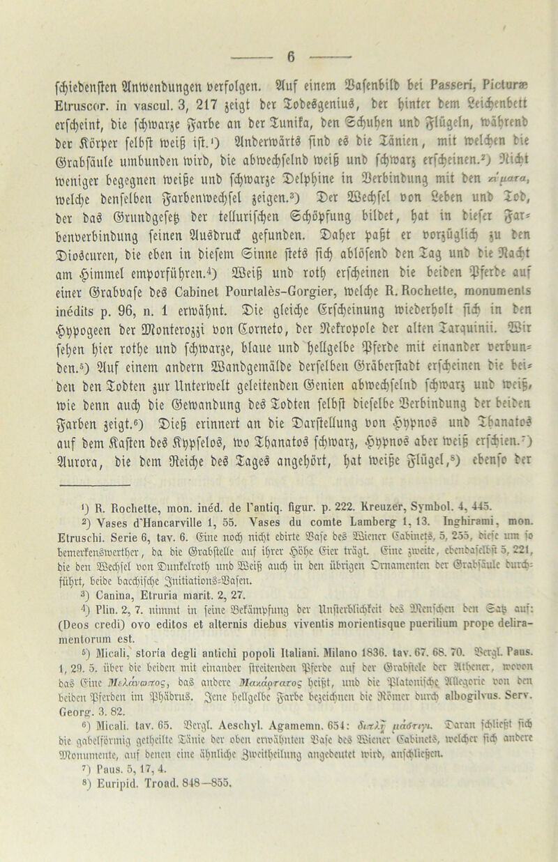 f^iebenflcn 5lnh)enbungcn verfolgen. 2(uf einem iBafenbilb bei Passen, Picturas Elruscor. in vascul. 3, 217 jeigt bet ^obeögeniuä, bet hinter bem Seii^enbett crfd)eint, bie fchinarje garbe an bet 3;unifa, ben Schuhen unb iylügeln, mährenb bet Sorbet felbfl mei§ ifl.O Slnbetmättä finb e« bie länien, mit melcfcen bie ©rabfäulc umbunben iuitb, bie abmeebfeinb mei§ unb fchiuar, etfeheinen.^) Dticbt meniget begegnen tuei§e unb fchtuatje ^Delphine in iöetbinbung mit ben xi'uara, mcld)e benfelben gur^enme^fel jeigen.^) 2)ct 2ßechfcl uon Seben unb lob, bet bad ©runbgefe^ bet tellutifchen Schöpfung bilbet, h«t in biefer benoetbinbung feinen Ulusbtucf gefunben. ®ahet ^pa§t er ooqügUch ^u ben 2)ioäcuren, bie eben in biefem Sinne itetd fich ablöfenb ben lag unb bie iRacbt am |)immel embotfühten.'^) 2Bei§ unb toth etf^einen bie beiben i]3ferbe auf einet ©raboafe beä Cabinet Pourtales-Gorgier, meiche R. Röchelte, monumenls inedits p. 96, n. 1 ermähnt. 2)ie g(eid)c ©rfd)einung mieberholt ficb in ben ^hposeen bet SWonterojäi oonßotneto, bet 9teftoboIe bet alten latquinii. ©it fehen hiet unb fimatje, blaue unb hellgelbe iPfetbe mit einanbet oerbun== ben.ä) 3luf einem anbetn ©anbgemälbe berfclben ©räberitabt etfeicinen bie bei- ben ben Slobten jut Untermelt geleitenben ©enien abmechfelnb fchmat, unb meiß, mie benn au^ bie ©emanbiing beä lobten felbfi bicfelbc Setbinbung bet beiben f^atben äeigt.ß) ®ie§ erinnert an bie Darftetlung oon |>hpno3 unb Jbanatc? auf bem haften beö ^hbfeloö, h?o 3:hanatoä fchmarj, ^ppnoe aber mci§ etfebien.O 3lutora, bie bem IRei^e bed Jageä angehort, hut tueipe ^lujel,®) cbenfo bet <} R. Röchelte, mon. ine'd. de Panliq. figur. p. 222. Kreuzer, Symbol. 4, 445. 2) Vases d'Hancarville 1, 55. Vases du comte Lamberg 1, 13. Inghirami, mon. Elruscbi. Serie 6, tav. 6. (Sine nod) nid)t ebirtc S3a)'e bc§ aSiencr (jabtnets. 5, 255, tiefe um fo bcmcrfcn§mcrtl)cv, ba bic ©rabftetlc auf ihrer §bl)c Gier träejt. Ginc jmeite, cbenbafelbn 5, 221, bie ben 3Sed)fct ton ©imfetrotl) unb SBei§ auch in ben übrigen il^niamcntcn ber ©rabfäulc bur*; führt, beibe bacd}ifd)e 3uiticdiou§:23afen. 2) Canina, Elruria marit. 2, 27. 4) Plin. 2, 7. nimmt in feine SBcEimpfuncj ber Unflcrbliddeit beS iPicnfdien ben gag auf: (Deos credi) ovo editos et alteriiis diebus viventis morienlisque puerilium prope delira- mentorum est. s) Micali, storia degli anlichi popoli Ilaliani. Milano 1836. tav. 67. 68. 70. fRerqL Paus. 1,29.5. über bie beiben mit einanber flreitcnbcn fpferbe anf ber ©rabftetc ber üut'cncr, treron ba§ Gine MtXrlvacrog, ba§ anbere Ma/Aprarog hc'KC unb bic fplatcnifcbe Snieqcrie ton ben beiben ipferben im fPhSbrng. S'^ue bcngelbc garbc bezeichnen bic iRciner bureb albogilvus. Serv. Georg. 3. 82. ®) Micali. tav. 65. ißcrql. Aeschyl. Agamemii. 654: Jt.-rAr uäöriyi. Ä'aran fcblicRt pc6 bic qnbetförmig gethciltc Sdnie ber oben ermähnten 23afc bcS 'löiener Gabinet?, meteber fub anbere iOionnmente, auf benen eine ähnlid)c äU'eitbcitnnvg nngebentet mirb, anfcblicb'cu. 7) Paus. 5,17,4. ®) Euripid. Troad. 848—855.