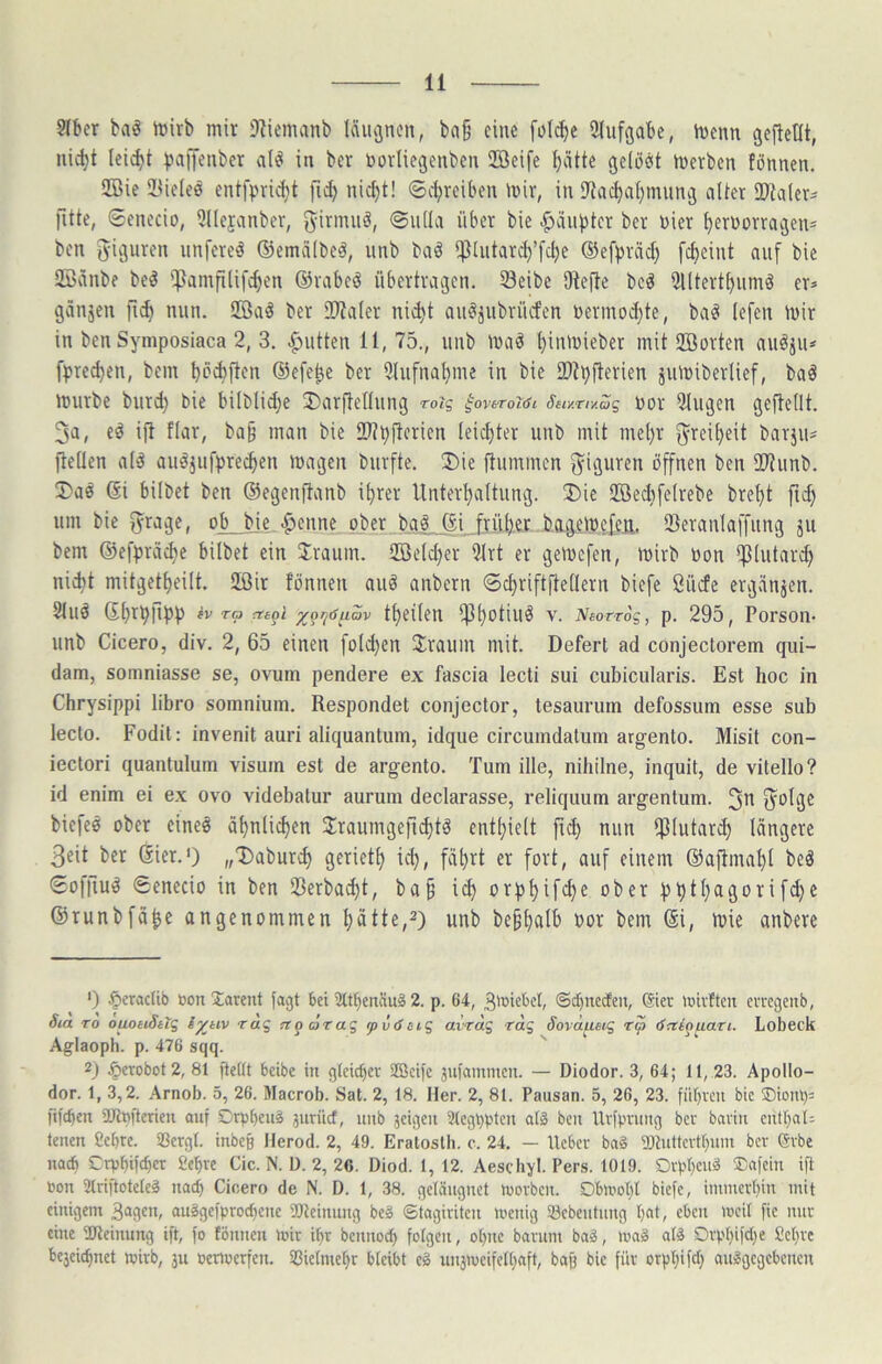 ?lbcr baö rt)irb mir iJ^iemanb Iciucjnen, ba§ eine folc^e ülufgabe, tüenn gefteOt, nic^t leicht )>a)Jenber alö in bcr toorliegenben Sffieife ^ätte geiocit merbcn fönnen. 2Bie 2<ic(eö entfprii^t fid) nic^t! ®cl;rciben mir, in iJia^aI)miing alter iPtaler^ fitte, ©enecio, Qllejanber, girmiiä, ©ulla über bie -Häupter ber vier ^ernorragen* ben unfereö ©emälbeä, iinb bad i^liitarc^’fdje ©efpräd) fc^eint auf bie QBänbe bed ifJamfUifc^en ©rabed übertragen. Seibe SRefte bcä 2lltertt)iimä er* ganjen nun. SBaä ber ÜRaler nii^t au^ä^ibrücfen uermoi^te, baet lefen mir in ben Symposiaca 2, 3. Quitten 11, 75., nnb maö ^inmieber mit SBorten au^iu* fprec^en, bem büAften ©efe^e ber Utufna^me in bie 2)tpfterien jumiberlief, bad mürbe burd) bie bilblid;e J)arftennng roiq ^ovtroidi S6iy.riy.Sg por Gingen geftetlt. 3a, eö ift flar, ba§ man bie ÜRpjlcricn leichter unb mit mel)r g^rei^eit barju* fleüen ald auäjufprec^en magen biirfte. ®ie jlummen f^^iguren öffnen ben SRunb. !Daö ©i bilbet ben ©egenftanb i^rer Unterl)altung. ®ie 2Bed)felrebe bre^t ftd) um bie ^rage, ob bie.j3enne ober bgö ©i frül^er bag^meie.a,. SBeranlaffung ju bem ©efpräc^e bilbet ein Jraum. 2öeld)er 9lrt er gemcfen, mirb bon *|Jlutard) nic^t mitgetl)eilt. SIßir Knnen auö anbern ©cl)riftRellern biefe Sücfe ergvinjen. 8luö 6l)rp|ipp 6v rp rteoi ^^i^daav ttjcilen ipi)otiuö V. Nsorrog, p. 295, Porsoii- unb Cicero, div. 2, 65 einen fold)en Jrauin mit. Defert ad conjectorem qui- dam, somniasse se, ovum pendere ex fascia lecli sui cubicularis. Est hoc in Chrysippi libro somnium. Respondet conjector, tesaurum defossuin esse sub lecto. Fodil: invenit auri aliquantum, idque circumdalum argento. Misit con- ieclori quantulum visuin est de argento. Tum ille, nihilne, inquit, de vitello? id enim ei ex ovo videbalur aurum declarasse, reliquum argentum. 3b B^blge biefeö ober eine§ ät)nlid)en Jraumgefi^tö entl)ielt fid) nun ipiutard) längere 3eit ber ©ier.‘) „Dabur^ gerietl) id), fä^rt er fort, auf einem ©aftmal)t beö ©offiud Senecio in ben Sßerbad)t, ba^ id) orpl)ifd)e ober pptl)agorifd)e ©runbfä^e angenommen ^ätte,^) unb be§l)alb Por bem ©i, mie anbere ') ^eractib oon Tarent lagt bei 9ttbenäu§ 2. p. 64, 3micbcl, ©cbueden, ®ier tDivftcn erregeitb, Sia TO ouohiSttg iykiv rag ^oörag pvdcig avrdg rag äovä^eig rp dni^^ari. Lobeck Aglaoph. p. 476 sqq. 2) .!öerobot2, 81 jieüt bcibe in gtcicbcv Sfficife äulammeu. — Diodor. 3, 64; 11, 23. Apollo- dor. I, 3,2. Arnob. 5, 26. Macrob. Sat. 2, 18. Her. 2, 81. Pausan. 5, 26, 23. fiibvcii bic ®iotU)= [ifcben 2Jtpfterien auf Drpbeuä jurücf, unb jcigcii Slcgpptcu afö ben llvfpniug bcr baviii cutl)aU lenen 8cbre. SSergt. inbeß Jlerod. 2, 49. Eratoslh. c. 24. — lieber baä SRutlcrtfnini bcr Grbe nach Crpf)ifc^er £e^re Cic. N. ü. 2, 26. Diod. 1, 12. Aeschyl. Pers. 1019. Drpl)eu^ ®afcin ifl Pon Slriftoteleä nad) Cicero de N. D. 1, 38. getängnet luorbcn. DbU'ol)l biefe, immerhin mit einigem 309'^ auggefprodjene 2)lcinung beä ©tagiriten menig Scbeutnng I)at, eben mcit fic nur eine ÜRcinnng ift, fo fönnen mir i^r bcnnoc^ folgen, olntc barum baä, mag atg Drp()ifd)e Set}rc bc3eic^net mirb, ju oenoerfen. S3ie[mc()r bleibt cg un3mcifell)aft, baff bic für orpl)ifd) auggegebenen