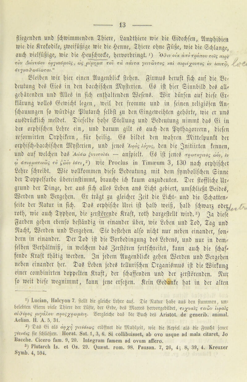 flie^cnben imb fdiix'immenben Sanbtbiere ti)if bie ®ibc(^fen, Slm^bibieit Jine bie ilrofobUe, jii'cifii§ic\e irie bie .flenne, Jl)icre ol)ne ^ü§e, U)ie bie ©d)(ange, aii^ inelfüßige, »ine bie |)eiifdiredfe, bevDovbvingt. <) od-n ovv. acto Tpoacov roig utpi Tov Aioii'iSov ooyiaöuoTg, cJg_/u'(/^/(a tov tol rrdira jwovrog v.ai ntgiiyovro<^ hv iavrc), öx-yv-ad-cxSiarai. C* SBleiben ii)iv l)iev einen 5higenblicf fieben. ^irmn^ beruft fid) auf bie SBe^ beutumj beö GieiS in bcn bac(^i[d)en 2)tl)fiericn. (Sö ifi bi«i^ ©innbilb beö all* ijebärenben unb 9l(leö in fid) entbditenben Sffiefcnö. Sffiir biirfen auf biefe Sr* flärunj noUeä @clüid)t legen, lueil ber fromme unb in feinen religiöfen 3ln* fdiauungcn fo mürbtge ipintard) felbft ju ben Singemeibten gehörte, mie er unö Quöbrücfli^ melbet. ü)iefe(be bot}e ©tellung unb Sßebeutung nimmt bnö Si in ber or))bif^en öebre ein, unb barum gilt eö and) bcn i^btbagoreern, biefen reformirtcn Dit^bifern, für bc'IiH- bilbet ben ioabren 2)tittelbunft ber orpbiftb'bucd)ifcben 3)tV)jterien, unb jcneö 'ieo6sX6yog, ben bie ^nitüvten fennen, unb anf melcben ba^ Atiöa ^waroidt — anff^ielt. Sl ifi jencö -Trp orojwag ooV, iv o öntouaTtv.oz TO ^aöv töTiU)ie Procliis in Timaeiim 3, 130 nach orf)l)if<l)f^ Sebre f^reibt. 2Bie Oollfommcn biefe 23cbeutung mit bem fbmbolif^en «Sinne ber 5^o)?f)e(farbe übereinftimmt, braud)e id) faum anjubeuten. ü)er fiofflicbe Ur* grunb ber 5)inge, ber auö ftd; alleö ßeben anl 2icbt gebiert, umfd)(ie§t Seihet, Söerben unb Vergeben. Sr trägt 511 gleii^er 3^^ bie öi^t* unb bie Sd)atten* feite ber Statur in ficb- orf)bifä}e Urei ift b^lb mei§, b«Ib fdjmarj rotb, toie auch bie j^erjtörenbe ^raft, rotb bargeftellt mirb.^) 3a biefe garben geben ebenfo beftänbig in einanber über, loie Öeben unb Job, Jag unb 9tad;t, SBerben unb IBergeben. Sie befteben aifo nid)t nur neben einanber, fon* bern in einanber. J)er Job ift bie 23orbebingnng beö Scbenö, unb nur in bem* felben 23erbältniB, in meinem baö 3«i^flören fortfcbreitet, fann au^) bie fcbaf* fenbe ^raft tbätig loerben. 3u jebem Slugenblicfe geben Jßerben unb SBergeben neben einanber ber. J)aö 2eben jebeö teüurifd)en Drganiömuö ift bie Jßirfung einer combinirten bobbeiten ^raft, ber fibaffenben unb ber jerftörenbcn. IRur fo toeit biefe toegnimmt, fann jene erfe^en. 5lein Siebanfe b«t in ber alten 0 Lucian, Halcyon 7. fteUt bic glcid)c £c()ve auf. ®ic iRatuv Ijabc au3 bcn ftummcn, um belebten (Sieni »icle Ibieve ber Süfte, ber (^rbe, bcg 3JJccvel bcroovgebilbct, Te^varg nvav U^atg uix^ioog luydXov rcoogyoauhxj. S3ergleicf)e ba§ 5tc Such bcS Arislot. de g-euerib. animal. Aelian. H. A. 5, 31. Ja» Gi al» aoy?/ ytviöeag eröffnet bic 3Jlal)l3cit, wie bic 9(cf)fcl alä blc iener yheöiq fie fcbliCBcu. llorat. Sat. 1, 3, 6. Si collibuisset, ab ovo usque ad mala citaret, Jo liacche. Cicero fam. 9, 20. Integram famem ad ovum ad'ero. Plutarcb Is. et Os. 29. Qumst. rom. 98. Pausan. 7, 2G, 4; 8, 39, 4. Kreuzer Symb. 4, 594.