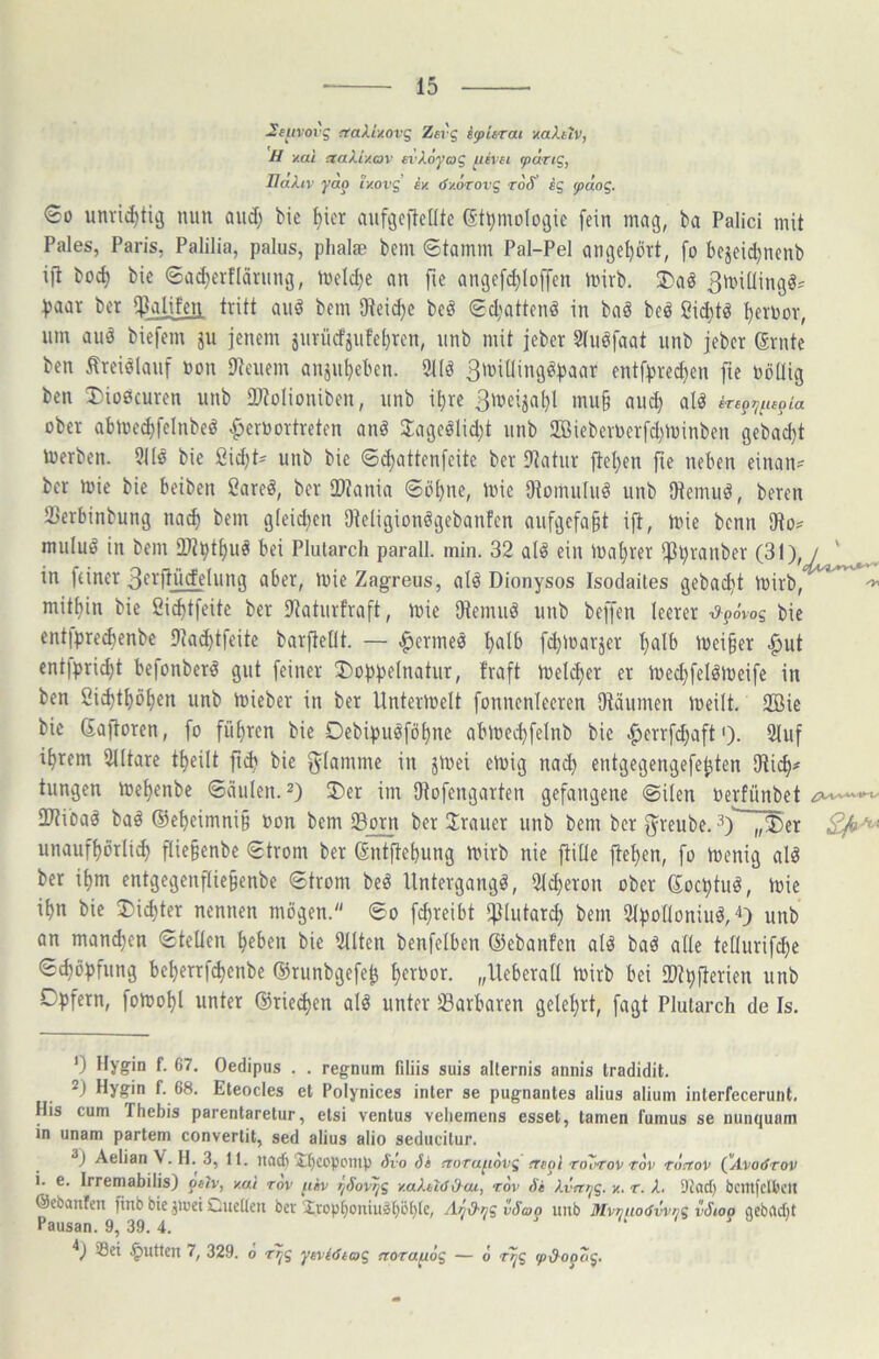 2(uvovg 'tair/.ovg Zfi'g iy>itrai v.aX.kiv, H y.ai ^akiv.av fvAoj'o? ^ivu ^ä.Ti£, Uakiv yao ly.ovg iy. öy.oTovg roS sg y>aog. So unric^tiä nun and) bie ^icr anfgcftentc (St^mologie fein mag, ba Palici mit Pales, Paris, Palilia, palus, plialae bem (Stamm Pal-Pel ange^ört, [o bejeii^nenb ift bo^ bie ©a^erflärnng, meld;e an fie ange[d}loffen mirb. ®a^ 3mi[lingö= Vaar ber il?alifeti tritt au^ bem 9teid)e be§ ©d;attenä in baö bei§ ßidjtö t)en)ov, um aiiö biefem jii jenem änrücfjufet)rcn, unb mit jeber 3(uöfaat iinb jeber Grnte ben Äreielanf non Dtcnem anjn^eben. 2Uö Smitling^paar entf^rei^en fie toöüig ben X)io0curen unb 2)toIioniben, unb i^re 3'veija^l mu§ aud) alö ober abme^felnbeö ^eroortreten anö Jageölidjt unb ffiBieberOerfd^minben gebacl)t toerben. 9i(s bie ßidjt^ unb bie ©(^attenfeite ber 9?atur fiel)en fie neben einan« ber mie bie beiben ßareö, ber iDJania ©öf)ne, mic Otomuluö unb fftemuö, bereu Serbinbung na^ bem gleidjen Dteügionögebanfen aufgefa^t ift, mie bcnn SRo? muluö in bem 2}?pt^uä bei Plularch parall. min. 32 al^ ein U)at)rer ifJ^ranber (31), / ' in feiner 3fyfiü>deUina aber, mie Zagreus, alö Dionysos Isodaites gebac^t mirb, ^ mitt)in bie 2id)t[eite ber iPaturfraft, mie Otemii^ unb beffen leerer ■d-^6vog bie entfpre(benbe 9tad)tfeite barfteOt. — .^ermeö f)alb [d)U)arjer f)alb meiner |iut entfprid)t befonber^ gut feiner 5)of)f3eInatur, traft meld)er er med;felömeife in ben 2i^ttföt)en unb mieber in ber Untermelt fonnenleeren Otäumen meilt. 2Bic bie (£aftoren, fo füE)ren bie Oebipuöföifne abmec^felnb bie ^errfdjaft'). 2tuf i^rem 91(tare ttfeilt ftib bie f^Iamme in jmei emig na(^ entgegengefe^ten tungen metfenbe ©ciuien. ^) 3)er im Dtofengarten gefangene ©ilen uerfünbet 2)tibaö baä ®e^eimni§ non bem iBorn ber Iraner unb bem ber f^^reube. unauftförlic^ flie§enbe ©trom ber ßntftebung mirb nie ftille ftef)en, fo iuenig al^ ber if>m entgegenftie§enbe ©trom beö Untergang^, Slc^eron ober Soc^tuö, mie i^n bie ®id)ter nennen mögen. ©o fc^reibt *j3(utarc^ bem 2ff3o[Ioniuö,'i) unb an mand)en ©teüen ^eben bie 9flten benfelben ©ebanfen alö baö ade tedurifc^e ©c^öf)fung be^errf^enbe ©runbgefe^ ^erbor. „lleberad mirb bei 2)tl)fierien unb Df)fern, fotool)! unter ®rie<^en alö unter Barbaren gefeiert, fagt Plularch de Is, 0 Hygin f. 67. Oedipus . . regnum filiis suis allernis annis tradidit. 2) Hygin f. 68. Eteocles et Polynices inter se pugnantes alius alium interfecerunt, His cum Thebis parentaretur, elsi ventus veliemens esset, tarnen fumus se nunquam in unam partem convertit, sed alius alio seducilur. Aelian V. H. 3, It. uacf) iljcoponip Sio 5» noTufiovg treol To7«rov rov rüirov (ylvorfrot/ i. e. Irremabilis) ptlv, y.ai rov füv T^SoiT^g y.aktlöO-ui, rov Se kvnpg. y. r. X. Dtad) bcittfclbclt ©ebanfen finb bie jii’et Cueüen bev Xrop^oniuä()öl)lc, AnO-pg vSao unb MvniwtSvviig vSioo qebflebt Pausan. 9, 39.4. < < . a t j / ®et .^utten 7, 329. o yeviStag ftorapiog — 6 rpg (pd-opog.
