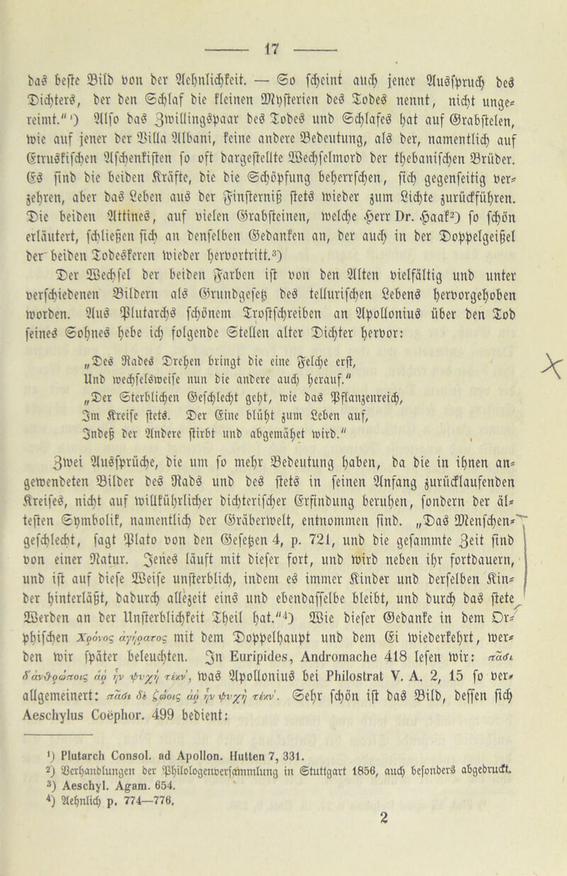 ba^ tcfte SBilb Don ber 9Iel)nIiÄfeit. — (So fc^cint auc^ jenci; 5(uöf^rud) bc3 ‘Didjter^, ber bcn ®d}(af bie fleinen 2)h)fterien beö Jobeö nennt, ni(^t unge= reimt.') 5üfo ba^ 'i^b ©c^Iafeö ««f Orabflclen, mie anf jener ber 3}i(ta ülllmni, feine anbere iBebentnng, alö ber, namentli^ auf Gtrnöfif^en 5lfdienfijten fo oft bargeftetlte Slöed)[eImorb ber t^ebanifdjen Srüber. Gö fmb bie beiben Kräfte, bie bie ©^ö^)fung bef)errfd)en, fic^ gegenfeitig Der^ jet)ren, aber ba^ Ceben auö ber 5infterni§ ftetö njieber jum Sichte jurii(ffüt)ren. ®ie beiben 5lttineö, auf Dielen ©rabfieinen, iuelc^e .^err Dr. .^aaf^) fo f^ön erläutert, fcblie§en an benfelben ©ebanfen an, ber au(^ in ber ®oj)j)eIgei§eI ber beiben Jobeöferen iDieber t)erDortritt.3) T*er ffie^fel ber beiben jyarben ijt Don ben 9llten Dreifältig unb unter oerfd)iebenen Silbern al^ ©rnnbgefeb beä tellurif^en ßebenö ^erDorgef)oben morben. 3luä ipintard^ö fc^önem 5:rojtf^reiben an 3lj3oHoniuö über ben Job feinet ®o^neö ^ebe id; folgenbe Stellen alter J)id)ter f>erDor: „Jce Dtabe^ Jrcf)en bringt bie eine gelc^c crft, Unb n)ed)fefen)cifc nun bie anbere aud) fierauf. „2)er Sterbli^en ©ef^lecbt gel)t, roie bad iPflaiijenrcii^, 3m Ärcife ftetd. ®er Sine blü^t jum ßeben auf, 5nbe§ ber 3(nbere ftirbt unb abgemä^et mirb. 3tDei SluöfDrü^e, bie um fo me^r Sebeutung l)aben, ba bie in i^nen an* gemenbeten Silber beö iRab^ unb beö jteti in feinen 2lnfang jurüdlaufenben Äreifeä, nid)t auf miüfül}rlic^er bid)terifc^er ©rfinbung berufen, fonbern ber äl* teilen S^mbolif, namentli^ ber ©räberlDelt, entnommen ftnb. „J)aö Stenfcf)en#' gefc^led)t, fagt IRlato Don ben ©efe^en 4, p. 721, nnb bie gefammte 3^it ftnb Don einer Dtatur. J^^eö läuft mit biefer fort, unb mirb neben il)r fortbauern, unb i|t auf biefe Seife unflerbtid), inbem eö immer ilinber unb berfelben Äin* ber ^interlä§t, babur^ all^it cind unb ebenbaffelbe bleibt, unb burd) ba^ fiete^ Serben an ber Unperblic^feit J^eil ^at.^) gngie biefer ©ebanfe in bem Dr* pl)ifcben ipdvog äyr^oaro^ mit bem J)of»i)el^auj)t unb bem ©i mieberfef)rt, mer# ben mir fpäter beleud)ten. Euripides, Andromache 418 lefen mir: ftatfi S'ävd^pä^oig aö r^v i>vyJi ri/.v, maö 2lpolloniu§ bei Philostrat V. A, 2, 15 fo Der* allgemeinert: 8» C(öoig äor^v^vy^ riw. ®el)r f^ön ifl bad Silb, beffen ftd; Aeschylus Coephor. 499 bebient: 9 Plutarch Consol. ad Apollon. Hutten 7, 331. 2) 33crf)anbtungett ber ^PbdoiogenDcrfammlimg in Stuttgart 1856, and) befonberä abgebrudtt. 3) Aeschyl. Agam. 654. Stebntieb p, 774—776. 2