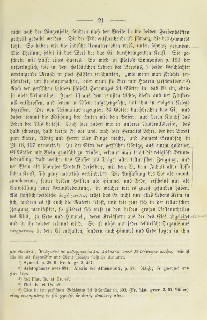 niAt na^ ber Catigcnfeite, fonbern nac^ ber 53rcite in bic Beibcn ^'arben^Iftcn getljeilt gcbai^t iüerbcn. 35ie ber (Srbc cntfpre^enbe ifl fcf)lDarj, bie beö .^»immclä 00 haben inir bie inbif^e Urmutter oben mei§, unten f^iuarj gefunben. !Die 2Berf ber baö Si burchbringenben Äraft. 6ic ge# flieht mit ^ülfc eineö ^aareö. So iuirb in Pato’ä p. 190 ber urfprüngliii, tuie in ben Sehren beö 23erofu§,') beibe ©efi^Iechter iH'reinigenbe IDtenfch in jtoei .^älften jerfthnitten, „tuie loenn man fruchte jer# fi^neibet, um fte einäuma^en, ober tuenn fie @ier mit :^aaren jerfchneiben.^) iJta^ ber perfif^en ßehre**) f^Iie^t ^oromajeö 24 ®ötter in baö (Si ein, eben# fo biete 2trimaniuä. reinften öicpte, biefer auä ber ^infter# ni§ entfprofien, unb jenem in 2l(tem entgegengefe^t, mit ipm in einigem Kriege begriffen. 2)ie bon 2(rimaniuö erjeugten 24 ®ötter burchbrecpen baä ®i, unb baper ftammt bie tUtifcbung beö ®uten mit bem Söfen, auö bereu ilampf baä Ceben be# 3t(l^ beftept. Stucp hier haben ibir in anberer Sluöbrurföibeife, ba^ halb f^ttiarje, halb mei§e ®i bot un^, au<^ h^^i^ <^erac(itö Sehre, ber ben Streit jum Sater, Honig unb |ierrn alter ®inge ma^t, unb .^omerö ®runbfah in 31. 18, 107 beribirft.4) 3n ber Sitte ber perfif^en Hönige, auö einem golbenen ®i’ iffiaiJer mit ffiein gemif^t ju trinfen, erfennt man leicpt bie religiöfe ®runb* bebeutung, fraft meiner baö Uöaffer al^ 3:räger aller tetlurifi^en ßeugung, unb ber 2öein alö fd)önjleä iprobuft berfelben, mit bem ®i, bem Inhalt aller ftoff# lid^en Hraft, fii^ ganj natürlich berbinbet.^) Die 31uffa[fung be^ al^ mundi ! simulacrum, [einer beiben .^älften atö |iimmel unb @rbe, erfd>eint nur alö Gntmicflung jener ®runbbcbeutung, in ibelcper ibir eö juerfl gefunben haben. 9ll0 ftoffli^#U)eibliche äo^n ytri<seac, trägt baö @i nicht nur alle§ Sebent Heim in fiA, fonbern eö ijl au^ bie lUiaterie felbft, unb Ibie jene ftcp in ber tellurifchen 3eugung manifeftirt, fo gliebert fi(^ biefe ju ben beiben gro§en Seftanbtheilen beä 2UIÖ, ju ®rbe unb ^immel, beren Hrei^form auö ber beö ®ieö abgeleitet unb in ihr tbieber erfannt tbirb. So ifl nii^t nur jeber tellurif^e Drganiömuö 6cttq^ariv.ai in bem ßi enthalten, fonbern auch |)immel unb ®rbe liegen in ihm fiiv 0a).axd-, 'E).Xr^vi<fTi Si ^-d-equqvevedd-ai ■d-äkaöda, v.ara Si löoipTjfov dekrjvrj. ©ie ijl a(fo bie aia Urgeltäffer unb 2JJonb gcbachte jlofflidje Urmutter. ') Syncell. p. 28. B. Fr. h. gr. 2, 497. -) Aristophanes aves 694. Alexis bei Atheneeus 2, p. 57. Si qfuTo^ä ttov (pav Xiyei. 3) Sei Plut. Is. et Os. 47. '*) Plut. Is. et Os. 48. 5) 5)ieä in ben perfifc^en ®e|chict)ten bei 2tthcnäu§ 11, 503. (Fr. hist, graec. 2, 92 Müller) o!vog y.ey.nauuivog iv q)o ^qvSp, ov ävrog ßadi^evg nivti.