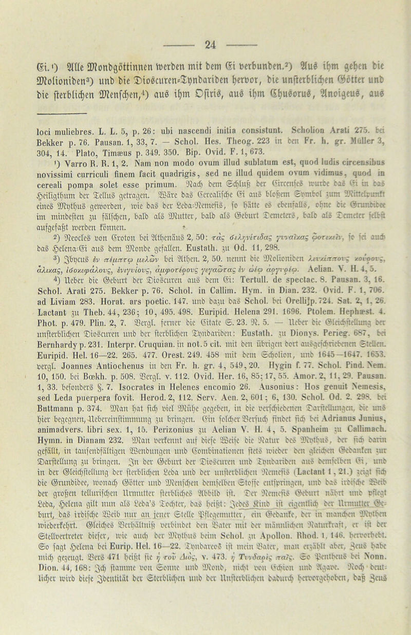 6i.') 2lUc 2)?onbgöttitincn \Derben mit bcm 6i üctbunbftt.^) 2Iue i^m gc^cn bic tTtoHonibcn^) unb bic iJioöcutcn^Jpnbaribcn ^erüor, bie unftetblidjen Odötter unb bic fterbli^cn 2Jtcnfd)cn,'‘) auö i^m Ofiriö, au« it)m d^ueoru«, ülnoigcu«, au« loci muliebres. L. L. 5, p. 26: ubi nascendi inilia consistunt. Scbolion Arali 275. bri Bekker p. 76. Pausan. 1, 33, 7. — Schol. Hes. Tbeog. 223 in bm Fr. h. gr. Müller 3, 304, 14. Plato, Timeeus p. 349. 350. Bip. Ovid. F. 1, 673. ') Varro B. R. 1, 2. Nam non modo ovum illud sublatum est, quod ludis circensibus novissimi curriculi finem facit quadrigis, sed ne illud quidem ovum vidimus, quod in cereali pompa solet esse primum. bcni <Bd)lup bcr (itrcenfes murbr bis (h in cas ^citigtbum bcv 2c(!u§ getragen. SBäre bag (Jerealii'cbe © aus blopem Smbol ',um 2RincIpunft eincg 9}li)tbuS geworben, wie baS ber fieba^tRemcfi», fo fiätte es cbcnfaüg, ebne bU ©runbibee int minbeften ju fälfd)en, balb a(§ aJlutter, balb ai» ©eburt remeterg, balo olg Zcmcitr i'dbn aufgefa^t werben fennen. ^ 2) 97eocteg öon ©oton bei ÜCtbenäng 2, 50: rag <Stlr^viriSag ^iraTxag porexeir. fc iri au* bag .^elena:® aug bem SRonbe gefallen. Eustalb. ju Od. 11,298. 3) 3bbcü2 txi^ctra ueXav bei 9tt^eu. 2, 50. nennt bic 2kotionibcn )ja/ln:iovg /.ovoovg, aliv.ag, löoxafdXovg, iviyviovg, d^y>ori§ovg yeyaarag ev caio apyvpea. Aelian. V. H. 4, 5. '*) Heber bic @ebui1 bcr Siogeuren aug bcm 6i: Tertull. de spectac. 8. Pausan. 3, 16. Schol. Arati 275. Bekker p. 76. Schol. in Callim. Hym. in Dian. 232. 0\id. F. 1, 706. ad Liviam 283. Horat. ars poetic. 147. iinb ba5U bag Schol. bei Orellijp. 724. Sat. 2, 1. 26. Lactant jn Theh. 44, 236; 10, 495.498. Euripid. Helena 291. 1696. Plolem. Hephaest. 4. Phot. p. 479. Plin. 2, 7. ißergt. ferner bic ditatc <5. 23. Di. 5. — lieber bic @(ci*neUung bcr unfterbiid)cu SDiogeuren unb bcr ftcrblid)cn 2:i)nbariben: Eustath. 511 Dionys. Perieg. 687, bei Bernhardyp. 231. Interpr. Cruquian. in not. 5 cit. mit ben übrigen bert auggcf*ricbcnen SteUcn. Euripid. Hel. 16—22. 265. 477. Orest. 249. 458 mit bem <5*olion, unb 1645—1647. 1653. bergt. Joannes Antiochenus in ben Fr. h. gr. 4, 549,20. Hygin f. 77. Schol. Pind. Nem. 10, 150. bet Bcekh. p. 508. 25crgt. v. 112. Ovid. Her. 16, 85; 17, 55. Amor. 2. 11. 29. Pausan. 1, 33. befonberg §. 7. Isocrates in Helenes encomio 26. .\usonius: Hos genuit .Nemesis, sed Leda puerpera fovit. Herod. 2, 112. Serv. Aen. 2, 601; 6, 130. Schol. Od. 2. 298. bei Buttmann p. 374. DDian I}at fid) bict DDlübe gegeben, in bic bcrf*iebencn rarfteUungen, bic ung I;ier begegnen, Alcbcreinflimmuug jit bringen, ©n fctd'cr Serfndt finbet ftdi bei .\drianus Junius, animadvers. libri sex. 1, 15. Perizonius 311 Aelian V. H. 4, 5. Spanheim 311 Callimach. Hymn. in Dianam 232. DDian berfennt auf biefe DSeifc bic Diatnr beg DDibtbng, ber ft* barin gefällt, in tatifcnbfältigcn aSenbnngcit ttitb Gombiitatibitcit flelg ibiebcr ben glci*en ©ebanfen tur ®arftctlnng 311 bringen. 3ü bcr ©cbnrt ber Siogenren nitb imtbaribcit ang bcntfelbcn ©, unb in bcr @leid)ftctlnng bcr ftcrblid)cn Seba nnb bcr nnftcrblidjett Dicmcftg (Lactant 1,21.) teigt ft* bic ©rtinbibcc, wcitad; ©etter nnb DJienfd'cn bcntfelben ©teffe entfpringen, unb bag irbif*c JDcib bcr großen tcUnrifdfcit Urntutlcr flerblid'cg Dlbbilb ift. Ter Dlcntcftg ©cbtirt nährt nnb bflcgt Seba, Helena gilt ntm alg Seba’g Scditer, bag beifd: 3'-'b^4|inb ift cigcnili* bcr Urmnticr ©c; bnrt, bag irbifd)C 9Bcib mir an jener Stelle 4'fle'gcmntter, ein ©ebanfe, ber in mandten iiintbcn wicbcrtel;rt. ©feib^eg 93erliättnift hcrbinbet ben intler mit ber männli*eit DJanirfraft, er ift ber ©tclli'crtretcr biefer, wie and) bcr iiii)thng heim Schol. 31t .\pollon. Rhod. 1, 146. hemerheht. ©0 fagt .^clcna hei Eurip. Hel. 16—22. Iiinbarceg ift mein ikttcr, man ertählt aber, ^ftie habe inid) gc3engt. SSerg 471 heifjt fic >} rov -d/oj,', v. 473. p TvrSapig n-aig. Sc 'jectUbeug bei Nonn. Dion. 44, 168: 3d) flantmc bon Seltne nnb füietib, nidit een ©*icn tmb Dlgaec. Dicth bcut- lid;cr wirb biefe ^bentität bcr Stcrblidicu unb bcr Unftcrblid)en baburc^ bertetgeboben, bap